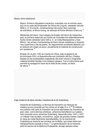 Ábaco chino tradicional.

      Ábaco: Primera calculadora mecánica, inventado con el nombre sean-
      pan' en la corte del Emperador de China Hsi Ling-shi, alrededor del año
      2650 a. C. El invento, contemporáneo del primer libro conocido
      de aritmética, el Kieuo-chang, se atribuye al Primer Ministro Cheo'u-ly.17

      Metalurgia del hierro: Hay trabajos de forjado del hierro de meteoritos,
      pero su primera obtención por fusión de minerales fue sistemáticamente
      hecha recién alrededor del 2.300 a. C. en India,Mesopotamia y Asia
      Menor. Las armas y herramientas de hierro tienen resistencia y duración
      muy superiores a las de piedra. Su seguramente accidental aleación con
      el carbono dio origen al acero, actualmente el material de construcción
      por excelencia.18

      Brújula: En el año 1160 se inventa en China, bajo el gobierno de
      los príncipes COU, el dispositivofse-nan (indicador del Sur). Estaba
      basado en las propiedades magnéticas del imán natural o magnetita,
      material también familiar a los antiguos griegos. Fue el instrumento que
      permitió la navegación fuera de la vista de las costas, es decir,
      de altura.19




Caja moderna de tipos móviles, heredera de la de Gutenberg.

      Imprenta de Gutenberg: La técnica de impresión con bloques de
      madera ya era conocida por los chinos en el siglo III a. C.20 El método
      era práctico sólo para la impresión de pocos ejemplares de impresos de
      gran valor, como láminas artísticas. Johannes Gensfleisch sur Ladeen,
      más conocido como Johannes Gutenberg, desarrolló entre 1437 y 1447
      un método más durable y económico, capaz de grandes tiradas, basado
      en tipos de metal fácilmente reemplazables. En la imprenta de
      Gutenberg se imprimió por primera vez la Biblia, que antes debía ser
      trabajosamente copiada a mano.21 La generalización de la imprenta
      abrió el camino de la Reforma Protestante, divulgó saberes antes
 