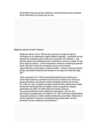 reservados sólo para grupos selectos y sentó las bases de la sociedad
      de la información en la que hoy se vive.




Regla de cálculo circular moderna.

      Regla de cálculo: Circa 1630 se da a conocer la regla de cálculo
      inventada por el matemático inglés William Oughtred —aplicación de los
      logaritmos inventados poco antes por el escocés John Mapire— que
      permite reducir las multiplicaciones y divisiones a sumas y restas. El uso
      de la regla de cálculo —primer dispositivo mecánico versátil que permite
      hacer cálculos numéricos complejos incluso con funciones
      trigonométricas, potenciales y exponenciales— perduró hasta la difusión
      de las calculadoras electrónicas baratas en la segunda mitad del siglo
      XX.22

      Telar automático: En 1725 el francés Basilea Buchón construye el
      primer telar donde se controlan los hilos de la urdimbre con cintas de
      papel perforadas, permitiendo repetir complejos diseños sin errores.
      En 1728, en Lyon, el tejedor de seda francés Falcón perfecciona el telar
      de Buchón reemplazando las frágiles cintas de papel por tarjetas
      perforadas de cartón. El hábil ingeniero francés Jacques
      Caucanos perfecciona poco después el dispositivo, pero es aún
      demasiado complejo para ser práctico. En 1807 el francés Joseph-Marie
      Jacquard construye un telar práctico totalmente automático. Nació así el
      primer dispositivo mecánico completamente programable, remoto
      antecesor de las modernas computadoras.23
 
