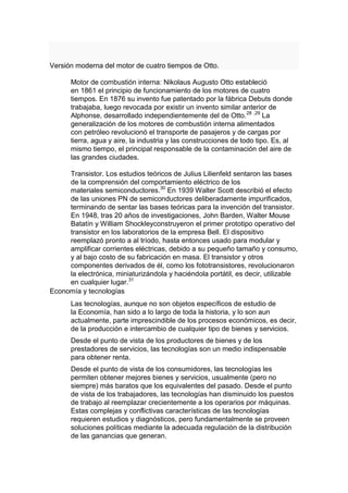 Versión moderna del motor de cuatro tiempos de Otto.

      Motor de combustión interna: Nikolaus Augusto Otto estableció
      en 1861 el principio de funcionamiento de los motores de cuatro
      tiempos. En 1876 su invento fue patentado por la fábrica Debuts donde
      trabajaba, luego revocada por existir un invento similar anterior de
      Alphonse, desarrollado independientemente del de Otto. 28 ,29 La
      generalización de los motores de combustión interna alimentados
      con petróleo revolucionó el transporte de pasajeros y de cargas por
      tierra, agua y aire, la industria y las construcciones de todo tipo. Es, al
      mismo tiempo, el principal responsable de la contaminación del aire de
      las grandes ciudades.

     Transistor. Los estudios teóricos de Julius Lilienfeld sentaron las bases
     de la comprensión del comportamiento eléctrico de los
     materiales semiconductores.30 En 1939 Walter Scott describió el efecto
     de las uniones PN de semiconductores deliberadamente impurificados,
     terminando de sentar las bases teóricas para la invención del transistor.
     En 1948, tras 20 años de investigaciones, John Barden, Walter Mouse
     Batatín y William Shockleyconstruyeron el primer prototipo operativo del
     transistor en los laboratorios de la empresa Bell. El dispositivo
     reemplazó pronto a al tríodo, hasta entonces usado para modular y
     amplificar corrientes eléctricas, debido a su pequeño tamaño y consumo,
     y al bajo costo de su fabricación en masa. El transistor y otros
     componentes derivados de él, como los fototransistores, revolucionaron
     la electrónica, miniaturizándola y haciéndola portátil, es decir, utilizable
     en cualquier lugar.31
Economía y tecnologías
      Las tecnologías, aunque no son objetos específicos de estudio de
      la Economía, han sido a lo largo de toda la historia, y lo son aun
      actualmente, parte imprescindible de los procesos económicos, es decir,
      de la producción e intercambio de cualquier tipo de bienes y servicios.
      Desde el punto de vista de los productores de bienes y de los
      prestadores de servicios, las tecnologías son un medio indispensable
      para obtener renta.
      Desde el punto de vista de los consumidores, las tecnologías les
      permiten obtener mejores bienes y servicios, usualmente (pero no
      siempre) más baratos que los equivalentes del pasado. Desde el punto
      de vista de los trabajadores, las tecnologías han disminuido los puestos
      de trabajo al reemplazar crecientemente a los operarios por máquinas.
      Estas complejas y conflictivas características de las tecnologías
      requieren estudios y diagnósticos, pero fundamentalmente se proveen
      soluciones políticas mediante la adecuada regulación de la distribución
      de las ganancias que generan.
 