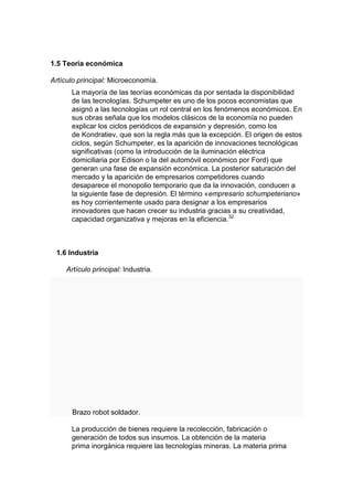1.5 Teoría económica

Artículo principal: Microeconomía.
      La mayoría de las teorías económicas da por sentada la disponibilidad
      de las tecnologías. Schumpeter es uno de los pocos economistas que
      asignó a las tecnologías un rol central en los fenómenos económicos. En
      sus obras señala que los modelos clásicos de la economía no pueden
      explicar los ciclos periódicos de expansión y depresión, como los
      de Kondratiev, que son la regla más que la excepción. El origen de estos
      ciclos, según Schumpeter, es la aparición de innovaciones tecnológicas
      significativas (como la introducción de la iluminación eléctrica
      domiciliaria por Edison o la del automóvil económico por Ford) que
      generan una fase de expansión económica. La posterior saturación del
      mercado y la aparición de empresarios competidores cuando
      desaparece el monopolio temporario que da la innovación, conducen a
      la siguiente fase de depresión. El término «empresario schumpeteriano»
      es hoy corrientemente usado para designar a los empresarios
      innovadores que hacen crecer su industria gracias a su creatividad,
      capacidad organizativa y mejoras en la eficiencia.32



 1.6 Industria

     Artículo principal: Industria.




       Brazo robot soldador.

      La producción de bienes requiere la recolección, fabricación o
      generación de todos sus insumos. La obtención de la materia
      prima inorgánica requiere las tecnologías mineras. La materia prima
 