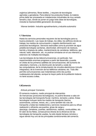orgánica (alimentos, fibras textiles...) requiere de tecnologías
agrícolas y ganaderas. Para obtener los productos finales, la materia
prima debe ser procesada en instalaciones industriales de muy variado
tamaño y tipo, donde se ponen en juego toda clase de tecnologías,
incluida la imprescindible generación de energía.

 Véanse también: Industria agroalimentaria y industria automotriz



1.7 Servicios
Hasta los servicios personales requieren de las tecnologías para su
buena prestación. Las ropas de trabajo, los útiles, los edificios donde se
trabaja, los medios de comunicación y registro deinformación son
productos tecnológicos. Servicios esenciales como la provisión de agua
potable,tecnologías sanitarias, electricidad, eliminación de residuos,
barrido y limpieza de calles, mantenimiento de carreteras, teléfonos, gas
natural, radio, televisión, etc. no podrían brindarse sin el uso intensivo y
extensivo de múltiples tecnologías.
Las tecnologías de las telecomunicaciones, en particular, han
experimentado enormes progresos a partir del desarrollo y puesta
en órbita de los primeros satélites de comunicaciones; del aumento de
velocidad y memoria, y la disminución de tamaño y coste de
las computadoras; de la miniaturización de circuitos electrónicos (circuito
integrados); de la invención de los teléfonos celulares; etc. Todo ello
permite comunicaciones casi instantáneas entre dos puntos
cualesquiera del planeta, aunque la mayor parte de la población todavía
no tiene acceso a ellas.



1.8Comercio

 Artículo principal: Comercio.
El comercio moderno, medio principal de intercambio
de mercancías (productos tecnológicos), no podría llevarse a cabo sin
las tecnologías del transporte fluvial, marítimo, terrestre y aéreo. Estas
tecnologías incluyen tanto los medios de transporte (barcos,
automotores, aviones, trenes, etc.), como también las vías de
transporte y todas las instalaciones y servicios necesarios para su eficaz
realización y eficiente uso:puertos, grúas de carga y
descarga, carreteras, puentes, aeródromos, radares, combustibles, etc.
El valor de los fletes, consecuencia directa de la eficiencia de las
tecnologías de transporte usadas, ha sido desde tiempos remotos y
sigue siendo hoy uno de los principales condicionantes del comercio.
 