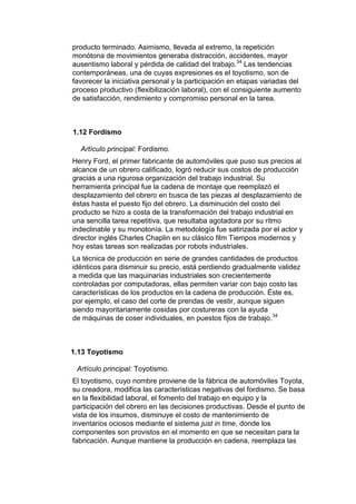 producto terminado. Asimismo, llevada al extremo, la repetición
monótona de movimientos generaba distracción, accidentes, mayor
ausentismo laboral y pérdida de calidad del trabajo.34 Las tendencias
contemporáneas, una de cuyas expresiones es el toyotismo, son de
favorecer la iniciativa personal y la participación en etapas variadas del
proceso productivo (flexibilización laboral), con el consiguiente aumento
de satisfacción, rendimiento y compromiso personal en la tarea.



1.12 Fordismo

  Artículo principal: Fordismo.
Henry Ford, el primer fabricante de automóviles que puso sus precios al
alcance de un obrero calificado, logró reducir sus costos de producción
gracias a una rigurosa organización del trabajo industrial. Su
herramienta principal fue la cadena de montaje que reemplazó el
desplazamiento del obrero en busca de las piezas al desplazamiento de
éstas hasta el puesto fijo del obrero. La disminución del costo del
producto se hizo a costa de la transformación del trabajo industrial en
una sencilla tarea repetitiva, que resultaba agotadora por su ritmo
indeclinable y su monotonía. La metodología fue satirizada por el actor y
director inglés Charles Chaplin en su clásico film Tiempos modernos y
hoy estas tareas son realizadas por robots industriales.
La técnica de producción en serie de grandes cantidades de productos
idénticos para disminuir su precio, está perdiendo gradualmente validez
a medida que las maquinarias industriales son crecientemente
controladas por computadoras, ellas permiten variar con bajo costo las
características de los productos en la cadena de producción. Éste es,
por ejemplo, el caso del corte de prendas de vestir, aunque siguen
siendo mayoritariamente cosidas por costureras con la ayuda
de máquinas de coser individuales, en puestos fijos de trabajo.34



1.13 Toyotismo

 Artículo principal: Toyotismo.
El toyotismo, cuyo nombre proviene de la fábrica de automóviles Toyota,
su creadora, modifica las características negativas del fordismo. Se basa
en la flexibilidad laboral, el fomento del trabajo en equipo y la
participación del obrero en las decisiones productivas. Desde el punto de
vista de los insumos, disminuye el costo de mantenimiento de
inventarios ociosos mediante el sistema just in time, donde los
componentes son provistos en el momento en que se necesitan para la
fabricación. Aunque mantiene la producción en cadena, reemplaza las
 