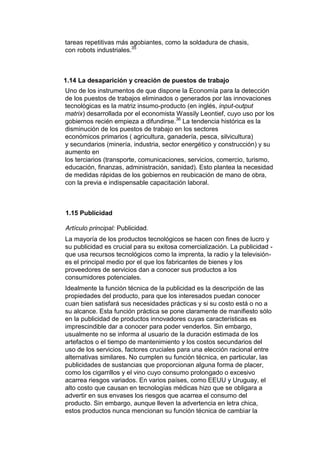 tareas repetitivas más agobiantes, como la soldadura de chasis,
con robots industriales.35



1.14 La desaparición y creación de puestos de trabajo
Uno de los instrumentos de que dispone la Economía para la detección
de los puestos de trabajos eliminados o generados por las innovaciones
tecnológicas es la matriz insumo-producto (en inglés, input-output
matrix) desarrollada por el economista Wassily Leontief, cuyo uso por los
gobiernos recién empieza a difundirse.36 La tendencia histórica es la
disminución de los puestos de trabajo en los sectores
económicos primarios ( agricultura, ganadería, pesca, silvicultura)
y secundarios (minería, industria, sector energético y construcción) y su
aumento en
los terciarios (transporte, comunicaciones, servicios, comercio, turismo,
educación, finanzas, administración, sanidad). Esto plantea la necesidad
de medidas rápidas de los gobiernos en reubicación de mano de obra,
con la previa e indispensable capacitación laboral.



1.15 Publicidad

Artículo principal: Publicidad.
La mayoría de los productos tecnológicos se hacen con fines de lucro y
su publicidad es crucial para su exitosa comercialización. La publicidad -
que usa recursos tecnológicos como la imprenta, la radio y la televisión-
es el principal medio por el que los fabricantes de bienes y los
proveedores de servicios dan a conocer sus productos a los
consumidores potenciales.
Idealmente la función técnica de la publicidad es la descripción de las
propiedades del producto, para que los interesados puedan conocer
cuan bien satisfará sus necesidades prácticas y si su costo está o no a
su alcance. Esta función práctica se pone claramente de manifiesto sólo
en la publicidad de productos innovadores cuyas características es
imprescindible dar a conocer para poder venderlos. Sin embargo,
usualmente no se informa al usuario de la duración estimada de los
artefactos o el tiempo de mantenimiento y los costos secundarios del
uso de los servicios, factores cruciales para una elección racional entre
alternativas similares. No cumplen su función técnica, en particular, las
publicidades de sustancias que proporcionan alguna forma de placer,
como los cigarrillos y el vino cuyo consumo prolongado o excesivo
acarrea riesgos variados. En varios países, como EEUU y Uruguay, el
alto costo que causan en tecnologías médicas hizo que se obligara a
advertir en sus envases los riesgos que acarrea el consumo del
producto. Sin embargo, aunque lleven la advertencia en letra chica,
estos productos nunca mencionan su función técnica de cambiar la
 