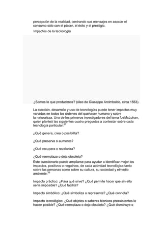 percepción de la realidad, centrando sus mensajes en asociar el
consumo sólo con el placer, el éxito y el prestigio.
Impactos de la tecnología




¿Somos lo que producimos? (óleo de Giuseppe Arcimboldo, circa 1563).

La elección, desarrollo y uso de tecnologías puede tener impactos muy
variados en todos los órdenes del quehacer humano y sobre
la naturaleza. Uno de los primeros investigadores del tema fueMcLuhan,
quien planteó las siguientes cuatro preguntas a contestar sobre cada
tecnología particular:37

¿Qué genera, crea o posibilita?

¿Qué preserva o aumenta?

¿Qué recupera o revaloriza?

¿Qué reemplaza o deja obsoleto?
Este cuestionario puede ampliarse para ayudar a identificar mejor los
impactos, positivos o negativos, de cada actividad tecnológica tanto
sobre las personas como sobre su cultura, su sociedad y elmedio
ambiente:38

Impacto práctico: ¿Para qué sirve? ¿Qué permite hacer que sin ella
sería imposible? ¿Qué facilita?

Impacto simbólico: ¿Qué simboliza o representa? ¿Qué connota?

Impacto tecnológico: ¿Qué objetos o saberes técnicos preexistentes lo
hacen posible? ¿Qué reemplaza o deja obsoleto? ¿Qué disminuye o
 