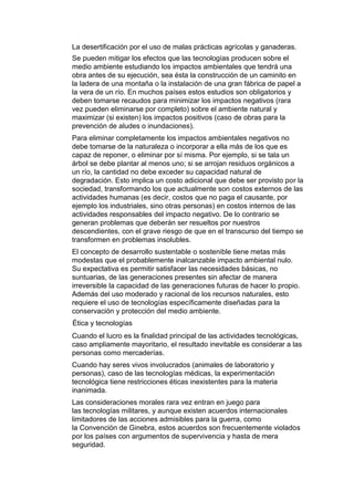 La desertificación por el uso de malas prácticas agrícolas y ganaderas.
Se pueden mitigar los efectos que las tecnologías producen sobre el
medio ambiente estudiando los impactos ambientales que tendrá una
obra antes de su ejecución, sea ésta la construcción de un caminito en
la ladera de una montaña o la instalación de una gran fábrica de papel a
la vera de un río. En muchos países estos estudios son obligatorios y
deben tomarse recaudos para minimizar los impactos negativos (rara
vez pueden eliminarse por completo) sobre el ambiente natural y
maximizar (si existen) los impactos positivos (caso de obras para la
prevención de aludes o inundaciones).
Para eliminar completamente los impactos ambientales negativos no
debe tomarse de la naturaleza o incorporar a ella más de los que es
capaz de reponer, o eliminar por sí misma. Por ejemplo, si se tala un
árbol se debe plantar al menos uno; si se arrojan residuos orgánicos a
un río, la cantidad no debe exceder su capacidad natural de
degradación. Esto implica un costo adicional que debe ser provisto por la
sociedad, transformando los que actualmente son costos externos de las
actividades humanas (es decir, costos que no paga el causante, por
ejemplo los industriales, sino otras personas) en costos internos de las
actividades responsables del impacto negativo. De lo contrario se
generan problemas que deberán ser resueltos por nuestros
descendientes, con el grave riesgo de que en el transcurso del tiempo se
transformen en problemas insolubles.
El concepto de desarrollo sustentable o sostenible tiene metas más
modestas que el probablemente inalcanzable impacto ambiental nulo.
Su expectativa es permitir satisfacer las necesidades básicas, no
suntuarias, de las generaciones presentes sin afectar de manera
irreversible la capacidad de las generaciones futuras de hacer lo propio.
Además del uso moderado y racional de los recursos naturales, esto
requiere el uso de tecnologías específicamente diseñadas para la
conservación y protección del medio ambiente.
Ética y tecnologías
Cuando el lucro es la finalidad principal de las actividades tecnológicas,
caso ampliamente mayoritario, el resultado inevitable es considerar a las
personas como mercaderías.
Cuando hay seres vivos involucrados (animales de laboratorio y
personas), caso de las tecnologías médicas, la experimentación
tecnológica tiene restricciones éticas inexistentes para la materia
inanimada.
Las consideraciones morales rara vez entran en juego para
las tecnologías militares, y aunque existen acuerdos internacionales
limitadores de las acciones admisibles para la guerra, como
la Convención de Ginebra, estos acuerdos son frecuentemente violados
por los países con argumentos de supervivencia y hasta de mera
seguridad.
 