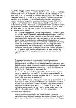 1. Tecnología es el conjunto de conocimientos técnicos,
ordenados científicamente, que permiten diseñar y crear bienes y servicios que
facilitan la adaptación al medio ambiente y satisfacer tanto las necesidades
esenciales como los deseos de las personas. Es una palabra de origen griego,
τεχνολογία, formada por téchnē (τέχνη, arte, técnica u oficio, que puede ser
traducido como destreza) y logía (λογία, el estudio de algo). Aunque hay
muchas tecnologías muy diferentes entre sí, es frecuente usar el término en
singular para referirse a una de ellas o al conjunto de todas. Cuando se lo
escribe con mayúscula, Tecnología, puede referirse tanto a la disciplina teórica
que estudia los saberes comunes a todas las tecnologías como aeducación
tecnológica, la disciplina escolar abocada a la familiarización con las
tecnologías más importantes.
      La actividad tecnológica influye en el progreso social y económico, pero
      su caracter abrumadoramente comercial hace que esté más orientada a
      satisfacer los deseos de los más prósperos (consumismo) que las
      necesidades esenciales de los más necesitados, lo que tiende además a
      hacer un uso no sostenible del medio ambiente. Sin embargo, la
      tecnología también puede ser usada para proteger el medio ambiente y
      evitar que las crecientes necesidades provoquen un agotamiento o
      degradación de los recursos materiales y energéticos del planeta o
      aumenten lasdesigualdades sociales. Como hace uso intensivo, directo
      o indirecto, del medio ambiente (biosfera), es la causa principal del
      creciente agotamiento y degradación de los recursos naturales del
      planeta.



      Primera aproximación, la tecnología es el conjunto de saberes,
      habilidades, destrezas y medios necesarios para llegar a un fin
      predeterminado mediante el uso de objetos artificiales (artefactos) y/o la
      organización de tareas. Esta definición es insuficiente porque no permite
      diferenciarlas de las artes y las ciencias, para lo cual hay que analizar
      las funciones y finalidades de las tecnologías.
      Es un error común en muchas páginas Web denominar tecnología, a
      secas, a la tecnología informática, la tecnología de procesamiento de
      información por medios artificiales, entre los que se incluye, pero no de
      modo excluyente, a las computadoras.
      Es difícil establecer un mismo esquema para todas las aplicaciones de la
      tecnología se podría decir que la fabricación de un artefacto novedoso
      comienza con la identificación de un problema. Luego se establece los
      requisitos que debe cumplir la solución. Y finalmente se procede al
      diseño del artefacto se indica el prototipo y se fabrica. La tecnología
      abarca este proceso, desde la idea inicial hasta su aplicación.
Funciones de las tecnologías
      Históricamente las tecnologías han sido usadas para satisfacer
      necesidades esenciales (alimentación, vestimenta, vivienda, protección
      personal, relación social, comprensión del mundo natural y social), para
 