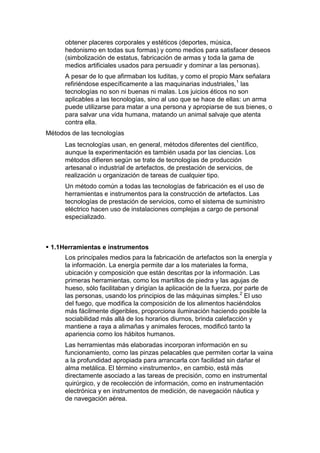 obtener placeres corporales y estéticos (deportes, música,
      hedonismo en todas sus formas) y como medios para satisfacer deseos
      (simbolización de estatus, fabricación de armas y toda la gama de
      medios artificiales usados para persuadir y dominar a las personas).
      A pesar de lo que afirmaban los luditas, y como el propio Marx señalara
      refiriéndose específicamente a las maquinarias industriales,1 las
      tecnologías no son ni buenas ni malas. Los juicios éticos no son
      aplicables a las tecnologías, sino al uso que se hace de ellas: un arma
      puede utilizarse para matar a una persona y apropiarse de sus bienes, o
      para salvar una vida humana, matando un animal salvaje que atenta
      contra ella.
Métodos de las tecnologías
      Las tecnologías usan, en general, métodos diferentes del científico,
      aunque la experimentación es también usada por las ciencias. Los
      métodos difieren según se trate de tecnologías de producción
      artesanal o industrial de artefactos, de prestación de servicios, de
      realización u organización de tareas de cualquier tipo.
      Un método común a todas las tecnologías de fabricación es el uso de
      herramientas e instrumentos para la construcción de artefactos. Las
      tecnologías de prestación de servicios, como el sistema de suministro
      eléctrico hacen uso de instalaciones complejas a cargo de personal
      especializado.



 1.1Herramientas e instrumentos
      Los principales medios para la fabricación de artefactos son la energía y
      la información. La energía permite dar a los materiales la forma,
      ubicación y composición que están descritas por la información. Las
      primeras herramientas, como los martillos de piedra y las agujas de
      hueso, sólo facilitaban y dirigían la aplicación de la fuerza, por parte de
      las personas, usando los principios de las máquinas simples.2 El uso
      del fuego, que modifica la composición de los alimentos haciéndolos
      más fácilmente digeribles, proporciona iluminación haciendo posible la
      sociabilidad más allá de los horarios diurnos, brinda calefacción y
      mantiene a raya a alimañas y animales feroces, modificó tanto la
      apariencia como los hábitos humanos.
      Las herramientas más elaboradas incorporan información en su
      funcionamiento, como las pinzas pelacables que permiten cortar la vaina
      a la profundidad apropiada para arrancarla con facilidad sin dañar el
      alma metálica. El término «instrumento», en cambio, está más
      directamente asociado a las tareas de precisión, como en instrumental
      quirúrgico, y de recolección de información, como en instrumentación
      electrónica y en instrumentos de medición, de navegación náutica y
      de navegación aérea.
 