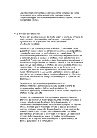Las máquinas herramientas son combinaciones complejas de varias
      herramientas gobernadas (actualmente, muchas mediante
      computadoras) por información obtenida desde instrumentos, también
      incorporados en ellas.




 1.2 Invención de artefactos
      Aunque con grandes variantes de detalle según el objeto, su principio de
      funcionamiento y los materiales usados en su construcción, las
      siguientes son las etapas comunes en la invención de
      un artefacto novedoso:

      Identificación del problema práctico a resolver: Durante esta, deben
      quedar bien acotados tanto las características intrínsecas del problema,
      como los factores externos que lo determinan o condicionan. El
      resultado debe expresarse como una función cuya expresión mínima es
      la transición, llevada a cabo por el artefacto, de un estado inicial a un
      estado final. Por ejemplo, en la tecnología de desalinización del agua, el
      estado inicial es agua salada, en su estado natural, el final es esa misma
      agua pero ya potabilizada, y el artefacto es un desalinizado. Una de las
      características críticas es la concentración de sal del agua, muy
      diferente, por ejemplo, en el agua oceánica de mares abiertos que en
      mares interiores como el Mar Muerto. Los factores externos son, por
      ejemplo, las temperaturasmáxima y mínima del agua en las diferentes
      estaciones y las fuentes de energía disponibles para la operación del
      desalinizado.

      Especificación de los requisitos que debe cumplir el
      artefacto: Materiales admisibles; cantidad y calidad de mano de
      obra necesaria y su disponibilidad; costos máximos de
      fabricación, operación y mantenimiento; duración mínima requerida del
      artefacto (tiempo útil), etc.

      Principio de funcionamiento: Frecuentemente hay varias maneras
      diferentes de resolver un mismo problema, más o menos apropiados al
      entorno natural o social. En el caso de la desalinización, el
      procedimiento de congelación es especialmente apto para las regiones
      árticas, mientras que el de ósmosis inversa lo es para ciudades de
      regiones tropicales con amplia disponibilidad de energía eléctrica. La
      invención de un nuevo principio de funcionamiento es una de las
      características cruciales de la innovación tecnológica. La elección del
      principio de funcionamiento, sea ya conocido o específicamente
      inventado, es el requisito indispensable para la siguiente etapa, el
      diseño, que precede a la construcción.
 
