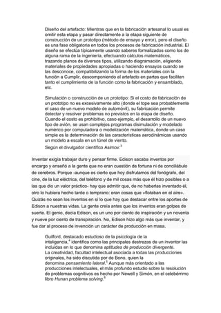 Diseño del artefacto: Mientras que en la fabricación artesanal lo usual es
       omitir esta etapa y pasar directamente a la etapa siguiente de
       construcción de un prototipo (método de ensayo y error), pero el diseño
       es una fase obligatoria en todos los procesos de fabricación industrial. El
       diseño se efectúa típicamente usando saberes formalizados como los de
       alguna rama de la ingeniería, efectuando cálculos matemáticos,
       trazando planos de diversos tipos, utilizando diagramación, eligiendo
       materiales de propiedades apropiadas o haciendo ensayos cuando se
       las desconoce, compatibilizando la forma de los materiales con la
       función a Cumplir, descomponiendo el artefacto en partes que faciliten
       tanto el cumplimiento de la función como la fabricación y ensamblado,
       etc.

       Simulación o construcción de un prototipo: Si el costo de fabricación de
       un prototipo no es excesivamente alto (donde el tope sea probablemente
       el caso de un nuevo modelo de automóvil), su fabricación permite
       detectar y resolver problemas no previstos en la etapa de diseño.
       Cuando el costo es prohibitivo, caso ejemplo, el desarrollo de un nuevo
       tipo de avión, se usan complejos programas disimulación y modelado
       numérico por computadora o modelización matemática, donde un caso
       simple es la determinación de las características aerodinámicas usando
       un modelo a escala en un túnel de viento.
       Según el divulgador científico Asimov:3

Inventar exigía trabajar duro y pensar firme. Edison sacaba inventos por
encargo y enseñó a la gente que no eran cuestión de fortuna ni de conciliábulo
de cerebros. Porque -aunque es cierto que hoy disfrutamos del fonógrafo, del
cine, de la luz eléctrica, del teléfono y de mil cosas más que él hizo posibles o a
las que dio un valor práctico- hay que admitir que, de no haberlas inventado él,
otro lo hubiera hecho tarde o temprano: eran cosas que «flotaban en el aire».
Quizás no sean los inventos en sí lo que hay que destacar entre los aportes de
Edison a nuestras vidas. La gente creía antes que los inventos eran golpes de
suerte. El genio, decía Edison, es un uno por ciento de inspiración y un noventa
y nueve por ciento de transpiración. No, Edison hizo algo más que inventar, y
fue dar al proceso de invención un carácter de producción en masa.

       Guilford, destacado estudioso de la psicología de la
       inteligencia,4 identifica como las principales destrezas de un inventor las
       incluidas en lo que denomina aptitudes de producción divergente.
       La creatividad, facultad intelectual asociada a todas las producciones
       originales, ha sido discutida por de Bono, quien la
       denomina pensamiento lateral.5 Aunque más orientado a las
       producciones intelectuales, el más profundo estudio sobre la resolución
       de problemas cognitivos es hecho por Newell y Simón, en el celebérrimo
       libro Hunan problema solving.6
 