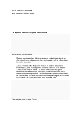 Véase también: Creatividad
Hitos del desarrollo tecnológico




1.3 Algunos hitos tecnológicos prehistóricos




Herramientas de piedra inuit.

       Muchas tecnologías han sido inventadas de modo independiente en
       diferentes lugares y épocas; se cita a continuación sólo la más antigua
       invención conocida.

       Armas y herramientas de piedra: Hechas de piedras toscamente
       fracturadas, fueron usadas por los primeros humanos hace más de
       2.000.000 de años en África. Las armas permitieron el auge de
       la caza de animales salvajes, ventajosa para la alimentación por su
       mayor contenido en proteínas. Las herramientas facilitaron el troceado
       de los animales, el trabajo del cuero, el hueso y la madera, produciendo
       los primeros cambios sustanciales de la forma de vida.7




Trilla del trigo en el Antiguo Egipto.
 