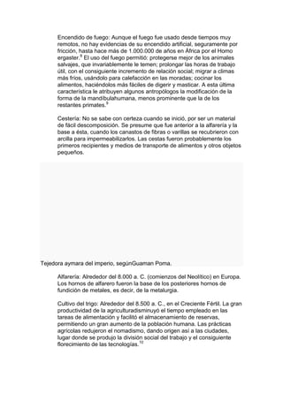 Encendido de fuego: Aunque el fuego fue usado desde tiempos muy
     remotos, no hay evidencias de su encendido artificial, seguramente por
     fricción, hasta hace más de 1.000.000 de años en África por el Homo
     ergaster.8 El uso del fuego permitió: protegerse mejor de los animales
     salvajes, que invariablemente le temen; prolongar las horas de trabajo
     útil, con el consiguiente incremento de relación social; migrar a climas
     más fríos, usándolo para calefacción en las moradas; cocinar los
     alimentos, haciéndolos más fáciles de digerir y masticar. A esta última
     característica le atribuyen algunos antropólogos la modificación de la
     forma de la mandíbulahumana, menos prominente que la de los
     restantes primates.9

     Cestería: No se sabe con certeza cuando se inició, por ser un material
     de fácil descomposición. Se presume que fue anterior a la alfarería y la
     base a ésta, cuando los canastos de fibras o varillas se recubrieron con
     arcilla para impermeabilizarlos. Las cestas fueron probablemente los
     primeros recipientes y medios de transporte de alimentos y otros objetos
     pequeños.




Tejedora aymara del imperio, segúnGuaman Poma.

     Alfarería: Alrededor del 8.000 a. C. (comienzos del Neolítico) en Europa.
     Los hornos de alfarero fueron la base de los posteriores hornos de
     fundición de metales, es decir, de la metalurgia.

     Cultivo del trigo: Alrededor del 8.500 a. C., en el Creciente Fértil. La gran
     productividad de la agriculturadisminuyó el tiempo empleado en las
     tareas de alimentación y facilitó el almacenamiento de reservas,
     permitiendo un gran aumento de la población humana. Las prácticas
     agrícolas redujeron el nomadismo, dando origen así a las ciudades,
     lugar donde se produjo la división social del trabajo y el consiguiente
     florecimiento de las tecnologías.10
 