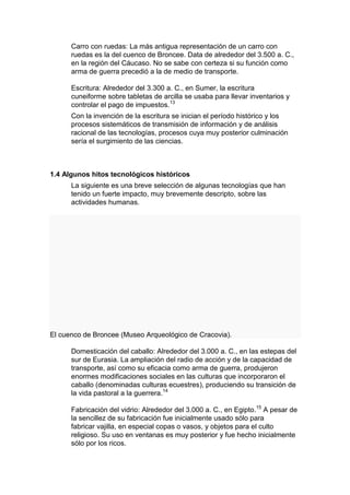 Carro con ruedas: La más antigua representación de un carro con
      ruedas es la del cuenco de Broncee. Data de alrededor del 3.500 a. C.,
      en la región del Cáucaso. No se sabe con certeza si su función como
      arma de guerra precedió a la de medio de transporte.

      Escritura: Alrededor del 3.300 a. C., en Sumer, la escritura
      cuneiforme sobre tabletas de arcilla se usaba para llevar inventarios y
      controlar el pago de impuestos.13
      Con la invención de la escritura se inician el período histórico y los
      procesos sistemáticos de transmisión de información y de análisis
      racional de las tecnologías, procesos cuya muy posterior culminación
      sería el surgimiento de las ciencias.



1.4 Algunos hitos tecnológicos históricos
      La siguiente es una breve selección de algunas tecnologías que han
      tenido un fuerte impacto, muy brevemente descripto, sobre las
      actividades humanas.




El cuenco de Broncee (Museo Arqueológico de Cracovia).

      Domesticación del caballo: Alrededor del 3.000 a. C., en las estepas del
      sur de Eurasia. La ampliación del radio de acción y de la capacidad de
      transporte, así como su eficacia como arma de guerra, produjeron
      enormes modificaciones sociales en las culturas que incorporaron el
      caballo (denominadas culturas ecuestres), produciendo su transición de
      la vida pastoral a la guerrera.14

      Fabricación del vidrio: Alrededor del 3.000 a. C., en Egipto.15 A pesar de
      la sencillez de su fabricación fue inicialmente usado sólo para
      fabricar vajilla, en especial copas o vasos, y objetos para el culto
      religioso. Su uso en ventanas es muy posterior y fue hecho inicialmente
      sólo por los ricos.
 
