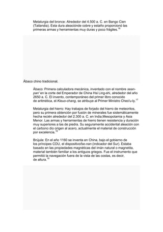 Metalurgia del bronce: Alrededor del 4.500 a. C. en Bango Cien
      (Tailandia). Esta dura aleaciónde cobre y estaño proporcionó las
      primeras armas y herramientas muy duras y poco frágiles.16




Ábaco chino tradicional.

      Ábaco: Primera calculadora mecánica, inventado con el nombre sean-
      pan' en la corte del Emperador de China Hsi Ling-shi, alrededor del año
      2650 a. C. El invento, contemporáneo del primer libro conocido
      de aritmética, el Kieuo-chang, se atribuye al Primer Ministro Cheo'u-ly.17

      Metalurgia del hierro: Hay trabajos de forjado del hierro de meteoritos,
      pero su primera obtención por fusión de minerales fue sistemáticamente
      hecha recién alrededor del 2.300 a. C. en India,Mesopotamia y Asia
      Menor. Las armas y herramientas de hierro tienen resistencia y duración
      muy superiores a las de piedra. Su seguramente accidental aleación con
      el carbono dio origen al acero, actualmente el material de construcción
      por excelencia.18

      Brújula: En el año 1160 se inventa en China, bajo el gobierno de
      los príncipes COU, el dispositivofse-nan (indicador del Sur). Estaba
      basado en las propiedades magnéticas del imán natural o magnetita,
      material también familiar a los antiguos griegos. Fue el instrumento que
      permitió la navegación fuera de la vista de las costas, es decir,
      de altura.19
 