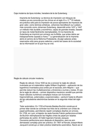 Caja moderna de tipos móviles, heredera de la de Gutenberg.

      Imprenta de Gutenberg: La técnica de impresión con bloques de
      madera ya era conocida por los chinos en el siglo III a. C.20 El método
      era práctico sólo para la impresión de pocos ejemplares de impresos de
      gran valor, como láminas artísticas. Johannes Gensfleisch sur Ladeen,
      más conocido como Johannes Gutenberg, desarrolló entre 1437 y 1447
      un método más durable y económico, capaz de grandes tiradas, basado
      en tipos de metal fácilmente reemplazables. En la imprenta de
      Gutenberg se imprimió por primera vez la Biblia, que antes debía ser
      trabajosamente copiada a mano.21 La generalización de la imprenta
      abrió el camino de la Reforma Protestante, divulgó saberes antes
      reservados sólo para grupos selectos y sentó las bases de la sociedad
      de la información en la que hoy se vive.




Regla de cálculo circular moderna.

      Regla de cálculo: Circa 1630 se da a conocer la regla de cálculo
      inventada por el matemático inglés William Oughtred —aplicación de los
      logaritmos inventados poco antes por el escocés John Mapire— que
      permite reducir las multiplicaciones y divisiones a sumas y restas. El uso
      de la regla de cálculo —primer dispositivo mecánico versátil que permite
      hacer cálculos numéricos complejos incluso con funciones
      trigonométricas, potenciales y exponenciales— perduró hasta la difusión
      de las calculadoras electrónicas baratas en la segunda mitad del siglo
      XX.22

      Telar automático: En 1725 el francés Basilea Buchón construye el
      primer telar donde se controlan los hilos de la urdimbre con cintas de
      papel perforadas, permitiendo repetir complejos diseños sin errores.
      En 1728, en Lyon, el tejedor de seda francés Falcón perfecciona el telar
      de Buchón reemplazando las frágiles cintas de papel por tarjetas
      perforadas de cartón. El hábil ingeniero francés Jacques
      Caucanos perfecciona poco después el dispositivo, pero es aún
      demasiado complejo para ser práctico. En 1807 el francés Joseph-Marie
      Jacquard construye un telar práctico totalmente automático. Nació así el
 