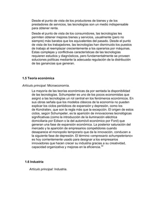 Desde el punto de vista de los productores de bienes y de los
      prestadores de servicios, las tecnologías son un medio indispensable
      para obtener renta.
      Desde el punto de vista de los consumidores, las tecnologías les
      permiten obtener mejores bienes y servicios, usualmente (pero no
      siempre) más baratos que los equivalentes del pasado. Desde el punto
      de vista de los trabajadores, las tecnologías han disminuido los puestos
      de trabajo al reemplazar crecientemente a los operarios por máquinas.
      Estas complejas y conflictivas características de las tecnologías
      requieren estudios y diagnósticos, pero fundamentalmente se proveen
      soluciones políticas mediante la adecuada regulación de la distribución
      de las ganancias que generan.



1.5 Teoría económica

Artículo principal: Microeconomía.
      La mayoría de las teorías económicas da por sentada la disponibilidad
      de las tecnologías. Schumpeter es uno de los pocos economistas que
      asignó a las tecnologías un rol central en los fenómenos económicos. En
      sus obras señala que los modelos clásicos de la economía no pueden
      explicar los ciclos periódicos de expansión y depresión, como los
      de Kondratiev, que son la regla más que la excepción. El origen de estos
      ciclos, según Schumpeter, es la aparición de innovaciones tecnológicas
      significativas (como la introducción de la iluminación eléctrica
      domiciliaria por Edison o la del automóvil económico por Ford) que
      generan una fase de expansión económica. La posterior saturación del
      mercado y la aparición de empresarios competidores cuando
      desaparece el monopolio temporario que da la innovación, conducen a
      la siguiente fase de depresión. El término «empresario schumpeteriano»
      es hoy corrientemente usado para designar a los empresarios
      innovadores que hacen crecer su industria gracias a su creatividad,
      capacidad organizativa y mejoras en la eficiencia.32



 1.6 Industria

     Artículo principal: Industria.
 