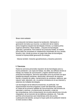 Brazo robot soldador.

La producción de bienes requiere la recolección, fabricación o
generación de todos sus insumos. La obtención de la materia
prima inorgánica requiere las tecnologías mineras. La materia prima
orgánica (alimentos, fibras textiles...) requiere de tecnologías
agrícolas y ganaderas. Para obtener los productos finales, la materia
prima debe ser procesada en instalaciones industriales de muy variado
tamaño y tipo, donde se ponen en juego toda clase de tecnologías,
incluida la imprescindible generación de energía.

 Véanse también: Industria agroalimentaria y industria automotriz



1.7 Servicios
Hasta los servicios personales requieren de las tecnologías para su
buena prestación. Las ropas de trabajo, los útiles, los edificios donde se
trabaja, los medios de comunicación y registro deinformación son
productos tecnológicos. Servicios esenciales como la provisión de agua
potable,tecnologías sanitarias, electricidad, eliminación de residuos,
barrido y limpieza de calles, mantenimiento de carreteras, teléfonos, gas
natural, radio, televisión, etc. no podrían brindarse sin el uso intensivo y
extensivo de múltiples tecnologías.
Las tecnologías de las telecomunicaciones, en particular, han
experimentado enormes progresos a partir del desarrollo y puesta
en órbita de los primeros satélites de comunicaciones; del aumento de
velocidad y memoria, y la disminución de tamaño y coste de
las computadoras; de la miniaturización de circuitos electrónicos (circuito
integrados); de la invención de los teléfonos celulares; etc. Todo ello
permite comunicaciones casi instantáneas entre dos puntos
cualesquiera del planeta, aunque la mayor parte de la población todavía
no tiene acceso a ellas.
 