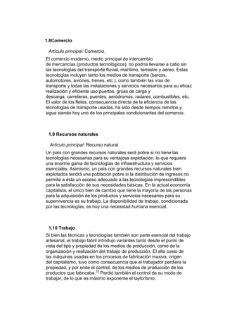 1.8Comercio

 Artículo principal: Comercio.
El comercio moderno, medio principal de intercambio
de mercancías (productos tecnológicos), no podría llevarse a cabo sin
las tecnologías del transporte fluvial, marítimo, terrestre y aéreo. Estas
tecnologías incluyen tanto los medios de transporte (barcos,
automotores, aviones, trenes, etc.), como también las vías de
transporte y todas las instalaciones y servicios necesarios para su eficaz
realización y eficiente uso:puertos, grúas de carga y
descarga, carreteras, puentes, aeródromos, radares, combustibles, etc.
El valor de los fletes, consecuencia directa de la eficiencia de las
tecnologías de transporte usadas, ha sido desde tiempos remotos y
sigue siendo hoy uno de los principales condicionantes del comercio.



 1.9 Recursos naturales

  Artículo principal: Recurso natural.
Un país con grandes recursos naturales será pobre si no tiene las
tecnologías necesarias para su ventajosa explotación, lo que requiere
una enorme gama de tecnologías de infraestructura y servicios
esenciales. Asimismo, un país con grandes recursos naturales bien
explotados tendrá una población pobre si la distribución de ingresos no
permite a ésta un acceso adecuado a las tecnologías imprescindibles
para la satisfacción de sus necesidades básicas. En la actual economía
capitalista, el único bien de cambio que tiene la mayoría de las personas
para la adquisición de los productos y servicios necesarios para su
supervivencia es su trabajo. La disponibilidad de trabajo, condicionada
por las tecnologías, es hoy una necesidad humana esencial.



 1.10 Trabajo
Si bien las técnicas y tecnologías también son parte esencial del trabajo
artesanal, el trabajo fabril introdujo variantes tanto desde el punto de
vista del tipo y propiedad de los medios de producción, como de la
organización y realización del trabajo de producción. El alto costo de
las máquinas usadas en los procesos de fabricación masiva, origen
del capitalismo, tuvo como consecuencia que el trabajador perdiera la
propiedad, y por ende el control, de los medios de producción de los
productos que fabricaba.33 Perdió también el control de su modo de
trabajar, de lo que es máximo exponente el taylorismo.
 