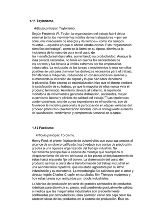 1.11 Taylorismo

  Artículo principal: Taylorismo.
 Según Frederick W. Taylor, la organización del trabajo fabril debía
 eliminar tanto los movimientos inútiles de los trabajadores —por ser
 consumo innecesario de energía y de tiempo— como los tiempos
 muertos —aquellos en que el obrero estaba ocioso. Esta "organización
 científica del trabajo", como se la llamó en su época, disminuía la
 incidencia de la mano de obra en el costo de
 las manufacturasindustriales, aumentando su productividad. Aunque la
 idea parecía razonable, no tenía en cuenta las necesidades de
 los obreros y fue llevada a límites extremos por los empresarios
 industriales. La reducción de las tareas a movimientos lo más sencillos
 posibles se usó para disminuir las destrezas necesarias para el trabajo,
 transferidas a máquinas, reduciendo en consecuencia los salarios y
 aumentando la inversión de capital y lo que Karl Marx denominó
 la plusvalía. Este exceso de especialización hizo que el obrero perdiera
 la satisfacción de su trabajo, ya que la mayoría de ellos nunca veía el
 producto terminado. Asimismo, llevada al extremo, la repetición
 monótona de movimientos generaba distracción, accidentes, mayor
 ausentismo laboral y pérdida de calidad del trabajo.34 Las tendencias
 contemporáneas, una de cuyas expresiones es el toyotismo, son de
 favorecer la iniciativa personal y la participación en etapas variadas del
 proceso productivo (flexibilización laboral), con el consiguiente aumento
 de satisfacción, rendimiento y compromiso personal en la tarea.



 1.12 Fordismo

   Artículo principal: Fordismo.
 Henry Ford, el primer fabricante de automóviles que puso sus precios al
 alcance de un obrero calificado, logró reducir sus costos de producción
 gracias a una rigurosa organización del trabajo industrial. Su
 herramienta principal fue la cadena de montaje que reemplazó el
 desplazamiento del obrero en busca de las piezas al desplazamiento de
 éstas hasta el puesto fijo del obrero. La disminución del costo del
 producto se hizo a costa de la transformación del trabajo industrial en
 una sencilla tarea repetitiva, que resultaba agotadora por su ritmo
 indeclinable y su monotonía. La metodología fue satirizada por el actor y
 director inglés Charles Chaplin en su clásico film Tiempos modernos y
 hoy estas tareas son realizadas por robots industriales.
 La técnica de producción en serie de grandes cantidades de productos
 idénticos para disminuir su precio, está perdiendo gradualmente validez
 a medida que las maquinarias industriales son crecientemente
 controladas por computadoras, ellas permiten variar con bajo costo las
 características de los productos en la cadena de producción. Éste es,
 