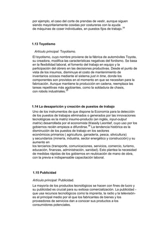 por ejemplo, el caso del corte de prendas de vestir, aunque siguen
siendo mayoritariamente cosidas por costureras con la ayuda
de máquinas de coser individuales, en puestos fijos de trabajo.34



1.13 Toyotismo

 Artículo principal: Toyotismo.
El toyotismo, cuyo nombre proviene de la fábrica de automóviles Toyota,
su creadora, modifica las características negativas del fordismo. Se basa
en la flexibilidad laboral, el fomento del trabajo en equipo y la
participación del obrero en las decisiones productivas. Desde el punto de
vista de los insumos, disminuye el costo de mantenimiento de
inventarios ociosos mediante el sistema just in time, donde los
componentes son provistos en el momento en que se necesitan para la
fabricación. Aunque mantiene la producción en cadena, reemplaza las
tareas repetitivas más agobiantes, como la soldadura de chasis,
con robots industriales.35



1.14 La desaparición y creación de puestos de trabajo
Uno de los instrumentos de que dispone la Economía para la detección
de los puestos de trabajos eliminados o generados por las innovaciones
tecnológicas es la matriz insumo-producto (en inglés, input-output
matrix) desarrollada por el economista Wassily Leontief, cuyo uso por los
gobiernos recién empieza a difundirse.36 La tendencia histórica es la
disminución de los puestos de trabajo en los sectores
económicos primarios ( agricultura, ganadería, pesca, silvicultura)
y secundarios (minería, industria, sector energético y construcción) y su
aumento en
los terciarios (transporte, comunicaciones, servicios, comercio, turismo,
educación, finanzas, administración, sanidad). Esto plantea la necesidad
de medidas rápidas de los gobiernos en reubicación de mano de obra,
con la previa e indispensable capacitación laboral.



1.15 Publicidad

Artículo principal: Publicidad.
La mayoría de los productos tecnológicos se hacen con fines de lucro y
su publicidad es crucial para su exitosa comercialización. La publicidad -
que usa recursos tecnológicos como la imprenta, la radio y la televisión-
es el principal medio por el que los fabricantes de bienes y los
proveedores de servicios dan a conocer sus productos a los
consumidores potenciales.
 