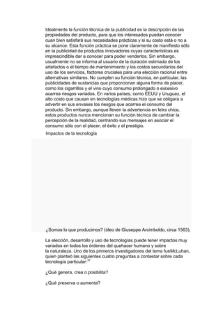 Idealmente la función técnica de la publicidad es la descripción de las
propiedades del producto, para que los interesados puedan conocer
cuan bien satisfará sus necesidades prácticas y si su costo está o no a
su alcance. Esta función práctica se pone claramente de manifiesto sólo
en la publicidad de productos innovadores cuyas características es
imprescindible dar a conocer para poder venderlos. Sin embargo,
usualmente no se informa al usuario de la duración estimada de los
artefactos o el tiempo de mantenimiento y los costos secundarios del
uso de los servicios, factores cruciales para una elección racional entre
alternativas similares. No cumplen su función técnica, en particular, las
publicidades de sustancias que proporcionan alguna forma de placer,
como los cigarrillos y el vino cuyo consumo prolongado o excesivo
acarrea riesgos variados. En varios países, como EEUU y Uruguay, el
alto costo que causan en tecnologías médicas hizo que se obligara a
advertir en sus envases los riesgos que acarrea el consumo del
producto. Sin embargo, aunque lleven la advertencia en letra chica,
estos productos nunca mencionan su función técnica de cambiar la
percepción de la realidad, centrando sus mensajes en asociar el
consumo sólo con el placer, el éxito y el prestigio.
Impactos de la tecnología




¿Somos lo que producimos? (óleo de Giuseppe Arcimboldo, circa 1563).

La elección, desarrollo y uso de tecnologías puede tener impactos muy
variados en todos los órdenes del quehacer humano y sobre
la naturaleza. Uno de los primeros investigadores del tema fueMcLuhan,
quien planteó las siguientes cuatro preguntas a contestar sobre cada
tecnología particular:37

¿Qué genera, crea o posibilita?

¿Qué preserva o aumenta?
 