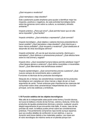 ¿Qué recupera o revaloriza?

¿Qué reemplaza o deja obsoleto?
Este cuestionario puede ampliarse para ayudar a identificar mejor los
impactos, positivos o negativos, de cada actividad tecnológica tanto
sobre las personas como sobre su cultura, su sociedad y elmedio
ambiente:38

Impacto práctico: ¿Para qué sirve? ¿Qué permite hacer que sin ella
sería imposible? ¿Qué facilita?

Impacto simbólico: ¿Qué simboliza o representa? ¿Qué connota?

Impacto tecnológico: ¿Qué objetos o saberes técnicos preexistentes lo
hacen posible? ¿Qué reemplaza o deja obsoleto? ¿Qué disminuye o
hace menos probable? ¿Qué recupera o revaloriza? ¿Qué obstáculos al
desarrollo de otras tecnologías elimina?

Impacto ambiental: ¿El uso de qué recursos aumenta, disminuye o
reemplaza? ¿Qué residuos o emanaciones produce? ¿Qué efectos tiene
sobre la vida animal y vegetal?

Impacto ético: ¿Qué necesidad humana básica permite satisfacer mejor?
¿Qué deseos genera o potencia? ¿Qué daños reversibles o irreversibles
causa? ¿Qué alternativas más beneficiosas existen?

Impacto epistemológico: ¿Qué conocimientos previos cuestiona? ¿Qué
nuevos campos de conocimiento abre o potencia?
Funciones no técnicas de los productos tecnológicos
Después de un tiempo, las características novedosas de los productos
tecnológicos son copiadas por otras marcas y dejan de ser un buen
argumento de venta. Toman entonces gran importancia las creencias del
consumidor sobre otras características independientes de su función
principal, como las estéticas y simbólicas.



1.16 Función estética de los objetos tecnológicos
Más allá de la indispensable adecuación entre forma y función técnica,
se busca la belleza a través de las formas, colores y texturas. Entre dos
productos de iguales prestaciones técnicas y precios, cualquier usuario
elegirá seguramente al que encuentre más bello. A veces, caso de las
prendas de vestir, la belleza puede primar sobre las consideraciones
prácticas. Frecuentemente compramos ropa bonita aunque sepamos
que sus ocultos detalles de confección no son óptimos, o que su
duración será breve debido a los materiales usados. Las ropas son
el rubro tecnólogico de máxima venta en el planeta porque son
 