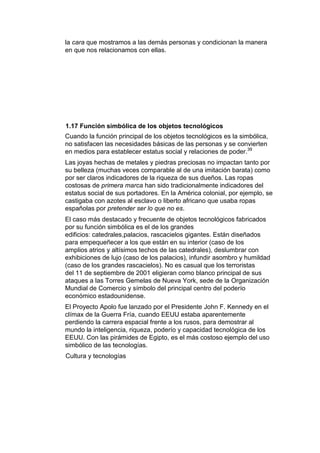 la cara que mostramos a las demás personas y condicionan la manera
en que nos relacionamos con ellas.




1.17 Función simbólica de los objetos tecnológicos
Cuando la función principal de los objetos tecnológicos es la simbólica,
no satisfacen las necesidades básicas de las personas y se convierten
en medios para establecer estatus social y relaciones de poder.39
Las joyas hechas de metales y piedras preciosas no impactan tanto por
su belleza (muchas veces comparable al de una imitación barata) como
por ser claros indicadores de la riqueza de sus dueños. Las ropas
costosas de primera marca han sido tradicionalmente indicadores del
estatus social de sus portadores. En la América colonial, por ejemplo, se
castigaba con azotes al esclavo o liberto africano que usaba ropas
españolas por pretender ser lo que no es.
El caso más destacado y frecuente de objetos tecnológicos fabricados
por su función simbólica es el de los grandes
edificios: catedrales,palacios, rascacielos gigantes. Están diseñados
para empequeñecer a los que están en su interior (caso de los
amplios atrios y altísimos techos de las catedrales), deslumbrar con
exhibiciones de lujo (caso de los palacios), infundir asombro y humildad
(caso de los grandes rascacielos). No es casual que los terroristas
del 11 de septiembre de 2001 eligieran como blanco principal de sus
ataques a las Torres Gemelas de Nueva York, sede de la Organización
Mundial de Comercio y símbolo del principal centro del poderío
económico estadounidense.
El Proyecto Apolo fue lanzado por el Presidente John F. Kennedy en el
clímax de la Guerra Fría, cuando EEUU estaba aparentemente
perdiendo la carrera espacial frente a los rusos, para demostrar al
mundo la inteligencia, riqueza, poderío y capacidad tecnológica de los
EEUU. Con las pirámides de Egipto, es el más costoso ejemplo del uso
simbólico de las tecnologías.
Cultura y tecnologías
 
