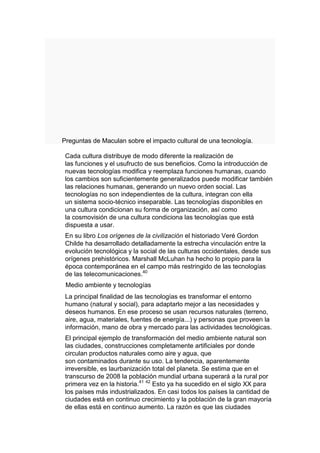 Preguntas de Maculan sobre el impacto cultural de una tecnología.

 Cada cultura distribuye de modo diferente la realización de
 las funciones y el usufructo de sus beneficios. Como la introducción de
 nuevas tecnologías modifica y reemplaza funciones humanas, cuando
 los cambios son suficientemente generalizados puede modificar también
 las relaciones humanas, generando un nuevo orden social. Las
 tecnologías no son independientes de la cultura, integran con ella
 un sistema socio-técnico inseparable. Las tecnologías disponibles en
 una cultura condicionan su forma de organización, así como
 la cosmovisión de una cultura condiciona las tecnologías que está
 dispuesta a usar.
 En su libro Los orígenes de la civilización el historiado Veré Gordon
 Childe ha desarrollado detalladamente la estrecha vinculación entre la
 evolución tecnológica y la social de las culturas occidentales, desde sus
 orígenes prehistóricos. Marshall McLuhan ha hecho lo propio para la
 época contemporánea en el campo más restringido de las tecnologías
 de las telecomunicaciones.40
 Medio ambiente y tecnologías
 La principal finalidad de las tecnologías es transformar el entorno
 humano (natural y social), para adaptarlo mejor a las necesidades y
 deseos humanos. En ese proceso se usan recursos naturales (terreno,
 aire, agua, materiales, fuentes de energía...) y personas que proveen la
 información, mano de obra y mercado para las actividades tecnológicas.
 El principal ejemplo de transformación del medio ambiente natural son
 las ciudades, construcciones completamente artificiales por donde
 circulan productos naturales como aire y agua, que
 son contaminados durante su uso. La tendencia, aparentemente
 irreversible, es laurbanización total del planeta. Se estima que en el
 transcurso de 2008 la población mundial urbana superará a la rural por
 primera vez en la historia.41 42 Esto ya ha sucedido en el siglo XX para
 los países más industrializados. En casi todos los países la cantidad de
 ciudades está en continuo crecimiento y la población de la gran mayoría
 de ellas está en continuo aumento. La razón es que las ciudades
 
