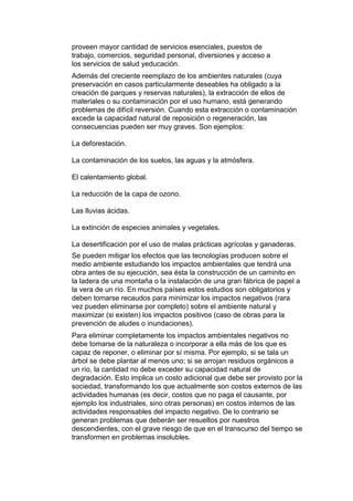 proveen mayor cantidad de servicios esenciales, puestos de
trabajo, comercios, seguridad personal, diversiones y acceso a
los servicios de salud yeducación.
Además del creciente reemplazo de los ambientes naturales (cuya
preservación en casos particularmente deseables ha obligado a la
creación de parques y reservas naturales), la extracción de ellos de
materiales o su contaminación por el uso humano, está generando
problemas de difícil reversión. Cuando esta extracción o contaminación
excede la capacidad natural de reposición o regeneración, las
consecuencias pueden ser muy graves. Son ejemplos:

La deforestación.

La contaminación de los suelos, las aguas y la atmósfera.

El calentamiento global.

La reducción de la capa de ozono.

Las lluvias ácidas.

La extinción de especies animales y vegetales.

La desertificación por el uso de malas prácticas agrícolas y ganaderas.
Se pueden mitigar los efectos que las tecnologías producen sobre el
medio ambiente estudiando los impactos ambientales que tendrá una
obra antes de su ejecución, sea ésta la construcción de un caminito en
la ladera de una montaña o la instalación de una gran fábrica de papel a
la vera de un río. En muchos países estos estudios son obligatorios y
deben tomarse recaudos para minimizar los impactos negativos (rara
vez pueden eliminarse por completo) sobre el ambiente natural y
maximizar (si existen) los impactos positivos (caso de obras para la
prevención de aludes o inundaciones).
Para eliminar completamente los impactos ambientales negativos no
debe tomarse de la naturaleza o incorporar a ella más de los que es
capaz de reponer, o eliminar por sí misma. Por ejemplo, si se tala un
árbol se debe plantar al menos uno; si se arrojan residuos orgánicos a
un río, la cantidad no debe exceder su capacidad natural de
degradación. Esto implica un costo adicional que debe ser provisto por la
sociedad, transformando los que actualmente son costos externos de las
actividades humanas (es decir, costos que no paga el causante, por
ejemplo los industriales, sino otras personas) en costos internos de las
actividades responsables del impacto negativo. De lo contrario se
generan problemas que deberán ser resueltos por nuestros
descendientes, con el grave riesgo de que en el transcurso del tiempo se
transformen en problemas insolubles.
 