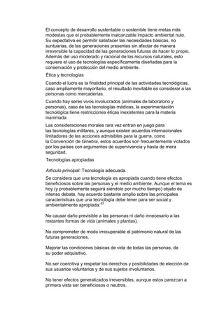El concepto de desarrollo sustentable o sostenible tiene metas más
modestas que el probablemente inalcanzable impacto ambiental nulo.
Su expectativa es permitir satisfacer las necesidades básicas, no
suntuarias, de las generaciones presentes sin afectar de manera
irreversible la capacidad de las generaciones futuras de hacer lo propio.
Además del uso moderado y racional de los recursos naturales, esto
requiere el uso de tecnologías específicamente diseñadas para la
conservación y protección del medio ambiente.
Ética y tecnologías
Cuando el lucro es la finalidad principal de las actividades tecnológicas,
caso ampliamente mayoritario, el resultado inevitable es considerar a las
personas como mercaderías.
Cuando hay seres vivos involucrados (animales de laboratorio y
personas), caso de las tecnologías médicas, la experimentación
tecnológica tiene restricciones éticas inexistentes para la materia
inanimada.
Las consideraciones morales rara vez entran en juego para
las tecnologías militares, y aunque existen acuerdos internacionales
limitadores de las acciones admisibles para la guerra, como
la Convención de Ginebra, estos acuerdos son frecuentemente violados
por los países con argumentos de supervivencia y hasta de mera
seguridad.
Tecnologías apropiadas

Artículo principal: Tecnología adecuada.
Se considera que una tecnología es apropiada cuando tiene efectos
beneficiosos sobre las personas y el medio ambiente. Aunque el tema es
hoy (y probablemente seguirá siéndolo por mucho tiempo) objeto de
intenso debate, hay acuerdo bastante amplio sobre las principales
características que una tecnología debe tener para ser social y
ambientalmente apropiada:43

No causar daño previsible a las personas ni daño innecesario a las
restantes formas de vida (animales y plantas).

No comprometer de modo irrecuperable el patrimonio natural de las
futuras generaciones.

Mejorar las condiciones básicas de vida de todas las personas, de
su poder adquisitivo.

No ser coercitiva y respetar los derechos y posibilidades de elección de
sus usuarios voluntarios y de sus sujetos involuntarios.

No tener efectos generalizados irreversibles, aunque estos parezcan a
primera vista ser beneficiosos o neutros.
 