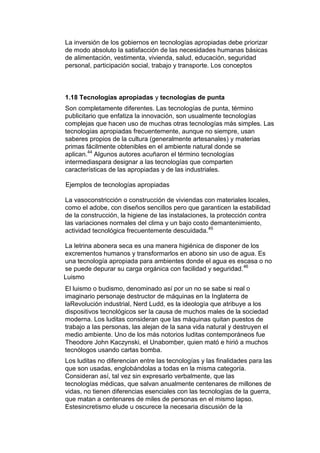 La inversión de los gobiernos en tecnologías apropiadas debe priorizar
de modo absoluto la satisfacción de las necesidades humanas básicas
de alimentación, vestimenta, vivienda, salud, educación, seguridad
personal, participación social, trabajo y transporte. Los conceptos



1.18 Tecnologías apropiadas y tecnologías de punta
Son completamente diferentes. Las tecnologías de punta, término
publicitario que enfatiza la innovación, son usualmente tecnologías
complejas que hacen uso de muchas otras tecnologías más simples. Las
tecnologías apropiadas frecuentemente, aunque no siempre, usan
saberes propios de la cultura (generalmente artesanales) y materias
primas fácilmente obtenibles en el ambiente natural donde se
aplican.44 Algunos autores acuñaron el término tecnologías
intermediaspara designar a las tecnologías que comparten
características de las apropiadas y de las industriales.

Ejemplos de tecnologías apropiadas

La vasoconstricción o construcción de viviendas con materiales locales,
como el adobe, con diseños sencillos pero que garanticen la estabilidad
de la construcción, la higiene de las instalaciones, la protección contra
las variaciones normales del clima y un bajo costo demantenimiento,
actividad tecnológica frecuentemente descuidada.45

La letrina abonera seca es una manera higiénica de disponer de los
excrementos humanos y transformarlos en abono sin uso de agua. Es
una tecnología apropiada para ambientes donde el agua es escasa o no
se puede depurar su carga orgánica con facilidad y seguridad. 46
Luismo
El luismo o budismo, denominado así por un no se sabe si real o
imaginario personaje destructor de máquinas en la Inglaterra de
laRevolución industrial, Nerd Ludd, es la ideología que atribuye a los
dispositivos tecnológicos ser la causa de muchos males de la sociedad
moderna. Los luditas consideran que las máquinas quitan puestos de
trabajo a las personas, las alejan de la sana vida natural y destruyen el
medio ambiente. Uno de los más notorios luditas contemporáneos fue
Theodore John Kaczynski, el Unabomber, quien mató e hirió a muchos
tecnólogos usando cartas bomba.
Los luditas no diferencian entre las tecnologías y las finalidades para las
que son usadas, englobándolas a todas en la misma categoría.
Consideran así, tal vez sin expresarlo verbalmente, que las
tecnologías médicas, que salvan anualmente centenares de millones de
vidas, no tienen diferencias esenciales con las tecnologías de la guerra,
que matan a centenares de miles de personas en el mismo lapso.
Estesincretismo elude u oscurece la necesaria discusión de la
 