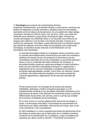 1. Tecnología es el conjunto de conocimientos técnicos,
ordenados científicamente, que permiten diseñar y crear bienes y servicios que
facilitan la adaptación al medio ambiente y satisfacer tanto las necesidades
esenciales como los deseos de las personas. Es una palabra de origen griego,
τεχνολογία, formada por téchnē (τέχνη, arte, técnica u oficio, que puede ser
traducido como destreza) y logía (λογία, el estudio de algo). Aunque hay
muchas tecnologías muy diferentes entre sí, es frecuente usar el término en
singular para referirse a una de ellas o al conjunto de todas. Cuando se lo
escribe con mayúscula, Tecnología, puede referirse tanto a la disciplina teórica
que estudia los saberes comunes a todas las tecnologías como aeducación
tecnológica, la disciplina escolar abocada a la familiarización con las
tecnologías más importantes.
      La actividad tecnológica influye en el progreso social y económico, pero
      su caracter abrumadoramente comercial hace que esté más orientada a
      satisfacer los deseos de los más prósperos (consumismo) que las
      necesidades esenciales de los más necesitados, lo que tiende además a
      hacer un uso no sostenible del medio ambiente. Sin embargo, la
      tecnología también puede ser usada para proteger el medio ambiente y
      evitar que las crecientes necesidades provoquen un agotamiento o
      degradación de los recursos materiales y energéticos del planeta o
      aumenten lasdesigualdades sociales. Como hace uso intensivo, directo
      o indirecto, del medio ambiente (biosfera), es la causa principal del
      creciente agotamiento y degradación de los recursos naturales del
      planeta.



      Primera aproximación, la tecnología es el conjunto de saberes,
      habilidades, destrezas y medios necesarios para llegar a un fin
      predeterminado mediante el uso de objetos artificiales (artefactos) y/o la
      organización de tareas. Esta definición es insuficiente porque no permite
      diferenciarlas de las artes y las ciencias, para lo cual hay que analizar
      las funciones y finalidades de las tecnologías.
      Es un error común en muchas páginas Web denominar tecnología, a
      secas, a la tecnología informática, la tecnología de procesamiento de
      información por medios artificiales, entre los que se incluye, pero no de
      modo excluyente, a las computadoras.
      Es difícil establecer un mismo esquema para todas las aplicaciones de la
      tecnología se podría decir que la fabricación de un artefacto novedoso
      comienza con la identificación de un problema. Luego se establece los
      requisitos que debe cumplir la solución. Y finalmente se procede al
 