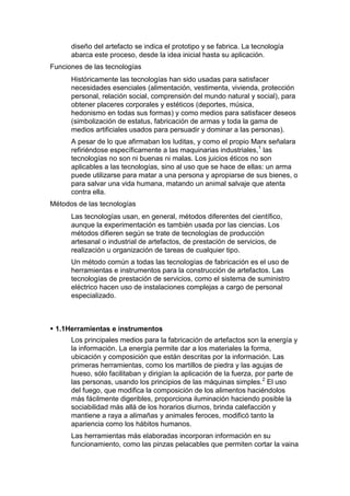 diseño del artefacto se indica el prototipo y se fabrica. La tecnología
      abarca este proceso, desde la idea inicial hasta su aplicación.
Funciones de las tecnologías
      Históricamente las tecnologías han sido usadas para satisfacer
      necesidades esenciales (alimentación, vestimenta, vivienda, protección
      personal, relación social, comprensión del mundo natural y social), para
      obtener placeres corporales y estéticos (deportes, música,
      hedonismo en todas sus formas) y como medios para satisfacer deseos
      (simbolización de estatus, fabricación de armas y toda la gama de
      medios artificiales usados para persuadir y dominar a las personas).
      A pesar de lo que afirmaban los luditas, y como el propio Marx señalara
      refiriéndose específicamente a las maquinarias industriales,1 las
      tecnologías no son ni buenas ni malas. Los juicios éticos no son
      aplicables a las tecnologías, sino al uso que se hace de ellas: un arma
      puede utilizarse para matar a una persona y apropiarse de sus bienes, o
      para salvar una vida humana, matando un animal salvaje que atenta
      contra ella.
Métodos de las tecnologías
      Las tecnologías usan, en general, métodos diferentes del científico,
      aunque la experimentación es también usada por las ciencias. Los
      métodos difieren según se trate de tecnologías de producción
      artesanal o industrial de artefactos, de prestación de servicios, de
      realización u organización de tareas de cualquier tipo.
      Un método común a todas las tecnologías de fabricación es el uso de
      herramientas e instrumentos para la construcción de artefactos. Las
      tecnologías de prestación de servicios, como el sistema de suministro
      eléctrico hacen uso de instalaciones complejas a cargo de personal
      especializado.



 1.1Herramientas e instrumentos
      Los principales medios para la fabricación de artefactos son la energía y
      la información. La energía permite dar a los materiales la forma,
      ubicación y composición que están descritas por la información. Las
      primeras herramientas, como los martillos de piedra y las agujas de
      hueso, sólo facilitaban y dirigían la aplicación de la fuerza, por parte de
      las personas, usando los principios de las máquinas simples.2 El uso
      del fuego, que modifica la composición de los alimentos haciéndolos
      más fácilmente digeribles, proporciona iluminación haciendo posible la
      sociabilidad más allá de los horarios diurnos, brinda calefacción y
      mantiene a raya a alimañas y animales feroces, modificó tanto la
      apariencia como los hábitos humanos.
      Las herramientas más elaboradas incorporan información en su
      funcionamiento, como las pinzas pelacables que permiten cortar la vaina
 