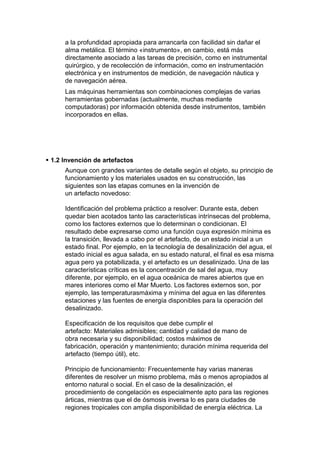 a la profundidad apropiada para arrancarla con facilidad sin dañar el
      alma metálica. El término «instrumento», en cambio, está más
      directamente asociado a las tareas de precisión, como en instrumental
      quirúrgico, y de recolección de información, como en instrumentación
      electrónica y en instrumentos de medición, de navegación náutica y
      de navegación aérea.
      Las máquinas herramientas son combinaciones complejas de varias
      herramientas gobernadas (actualmente, muchas mediante
      computadoras) por información obtenida desde instrumentos, también
      incorporados en ellas.




 1.2 Invención de artefactos
      Aunque con grandes variantes de detalle según el objeto, su principio de
      funcionamiento y los materiales usados en su construcción, las
      siguientes son las etapas comunes en la invención de
      un artefacto novedoso:

      Identificación del problema práctico a resolver: Durante esta, deben
      quedar bien acotados tanto las características intrínsecas del problema,
      como los factores externos que lo determinan o condicionan. El
      resultado debe expresarse como una función cuya expresión mínima es
      la transición, llevada a cabo por el artefacto, de un estado inicial a un
      estado final. Por ejemplo, en la tecnología de desalinización del agua, el
      estado inicial es agua salada, en su estado natural, el final es esa misma
      agua pero ya potabilizada, y el artefacto es un desalinizado. Una de las
      características críticas es la concentración de sal del agua, muy
      diferente, por ejemplo, en el agua oceánica de mares abiertos que en
      mares interiores como el Mar Muerto. Los factores externos son, por
      ejemplo, las temperaturasmáxima y mínima del agua en las diferentes
      estaciones y las fuentes de energía disponibles para la operación del
      desalinizado.

      Especificación de los requisitos que debe cumplir el
      artefacto: Materiales admisibles; cantidad y calidad de mano de
      obra necesaria y su disponibilidad; costos máximos de
      fabricación, operación y mantenimiento; duración mínima requerida del
      artefacto (tiempo útil), etc.

      Principio de funcionamiento: Frecuentemente hay varias maneras
      diferentes de resolver un mismo problema, más o menos apropiados al
      entorno natural o social. En el caso de la desalinización, el
      procedimiento de congelación es especialmente apto para las regiones
      árticas, mientras que el de ósmosis inversa lo es para ciudades de
      regiones tropicales con amplia disponibilidad de energía eléctrica. La
 