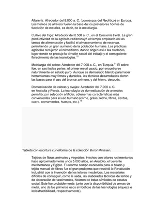 Alfarería: Alrededor del 8.000 a. C. (comienzos del Neolítico) en Europa.
      Los hornos de alfarero fueron la base de los posteriores hornos de
      fundición de metales, es decir, de la metalurgia.

      Cultivo del trigo: Alrededor del 8.500 a. C., en el Creciente Fértil. La gran
      productividad de la agriculturadisminuyó el tiempo empleado en las
      tareas de alimentación y facilitó el almacenamiento de reservas,
      permitiendo un gran aumento de la población humana. Las prácticas
      agrícolas redujeron el nomadismo, dando origen así a las ciudades,
      lugar donde se produjo la división social del trabajo y el consiguiente
      florecimiento de las tecnologías.10

      Metalurgia del cobre: Alrededor del 7.000 a. C., en Turquía.11 El cobre
      fue, en casi todas partes, el primer metal usado, por encontrarse
      naturalmente en estado puro. Aunque es demasiado blando para hacer
      herramientas muy firmes y durables, las técnicas desarrolladas dieron
      las bases para el uso del bronce, primero, y del hierro, después.

      Domesticación de cabras y ovejas: Alrededor del 7.000 a. C.
      en Anatolia y Persia. La tecnología de domesticación de animales
      permitió, por selección artificial, obtener las características más
      convenientes para el uso humano (carne, grasa, leche, fibras, cerdas,
      cuero, cornamentas, huesos, etc.).12




Tableta con escritura cuneiforme de la colección Koror Minasen.

      Tejidos de fibras animales y vegetales: Hechos con telares rudimentarios
      hace aproximadamente unos 5.000 años, en Anatolio, el Levante
      mediterráneo y Egipto. El enorme tiempo necesario para el hilado y
      tejido manual de fibras fue el gran problema que resolvió la Revolución
      industrial con la invención de los telares mecánicos. Los materiales
      difíciles de conseguir, como la seda, las elaboradas técnicas de teñido y
      de decoración de vestimentas, hicieron de éstas símbolos de estatus
      social. Este fue probablemente, junto con la disponibilidad de armas de
      metal, uno de los primeros usos simbólicos de las tecnologías (riqueza e
      indestructibilidad, respectivamente).
 
