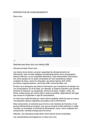 DISPOSITIVOS DE ALMACENAMIENTO

Disco duro




Gabinete para disco duro con interfaz USB.

Artículo principal: Disco duro.

Los discos duros tienen una gran capacidad de almacenamiento de
información, pero al estar alojados normalmente dentro de la computadora
(discos internos), no son extraíbles fácilmente. Para intercambiar información
con otros equipos (si no están conectados en red) necesitamos utilizar
unidades de disco, como los disquetes, los discos ópticos (CD, DVD),
los discos magneto-ópticos, memorias USB, memorias flash, etc.
El disco duro almacena casi toda la información que manejamos al trabajar con
una computadora. En él se aloja, por ejemplo, el sistema operativo que permite
arrancar la máquina, los programas, archivos de texto, imagen, vídeo, etc.
Dicha unidad puede ser interna (fija) o externa (portátil), dependiendo del lugar
que ocupe en el gabinete o caja de computadora.
Un disco duro está formado por varios discos apilados sobre los que se mueve
una pequeña cabeza magnética que graba y lee la información.
Este componente, al contrario que el micro o los módulos de memoria, no se
pincha directamente en la placa, sino que se conecta a ella mediante un cable.
También va conectado a la fuente de alimentación, pues, como cualquier otro
componente, necesita energía para funcionar.
Además, una sola placa puede tener varios discos duros conectados.
Las características principales de un disco duro son:
 