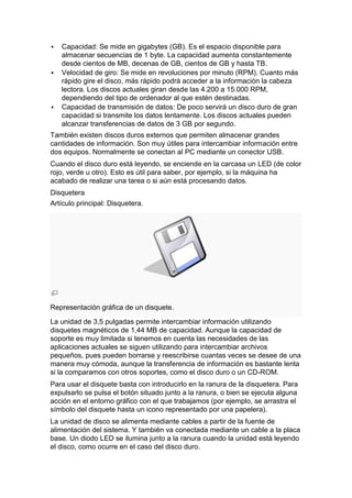    Capacidad: Se mide en gigabytes (GB). Es el espacio disponible para
    almacenar secuencias de 1 byte. La capacidad aumenta constantemente
    desde cientos de MB, decenas de GB, cientos de GB y hasta TB.
   Velocidad de giro: Se mide en revoluciones por minuto (RPM). Cuanto más
    rápido gire el disco, más rápido podrá acceder a la información la cabeza
    lectora. Los discos actuales giran desde las 4.200 a 15.000 RPM,
    dependiendo del tipo de ordenador al que estén destinadas.
   Capacidad de transmisión de datos: De poco servirá un disco duro de gran
    capacidad si transmite los datos lentamente. Los discos actuales pueden
    alcanzar transferencias de datos de 3 GB por segundo.
También existen discos duros externos que permiten almacenar grandes
cantidades de información. Son muy útiles para intercambiar información entre
dos equipos. Normalmente se conectan al PC mediante un conector USB.
Cuando el disco duro está leyendo, se enciende en la carcasa un LED (de color
rojo, verde u otro). Esto es útil para saber, por ejemplo, si la máquina ha
acabado de realizar una tarea o si aún está procesando datos.
Disquetera
Artículo principal: Disquetera.




Representación gráfica de un disquete.

La unidad de 3,5 pulgadas permite intercambiar información utilizando
disquetes magnéticos de 1,44 MB de capacidad. Aunque la capacidad de
soporte es muy limitada si tenemos en cuenta las necesidades de las
aplicaciones actuales se siguen utilizando para intercambiar archivos
pequeños, pues pueden borrarse y reescribirse cuantas veces se desee de una
manera muy cómoda, aunque la transferencia de información es bastante lenta
si la comparamos con otros soportes, como el disco duro o un CD-ROM.
Para usar el disquete basta con introducirlo en la ranura de la disquetera. Para
expulsarlo se pulsa el botón situado junto a la ranura, o bien se ejecuta alguna
acción en el entorno gráfico con el que trabajamos (por ejemplo, se arrastra el
símbolo del disquete hasta un icono representado por una papelera).
La unidad de disco se alimenta mediante cables a partir de la fuente de
alimentación del sistema. Y también va conectada mediante un cable a la placa
base. Un diodo LED se ilumina junto a la ranura cuando la unidad está leyendo
el disco, como ocurre en el caso del disco duro.
 