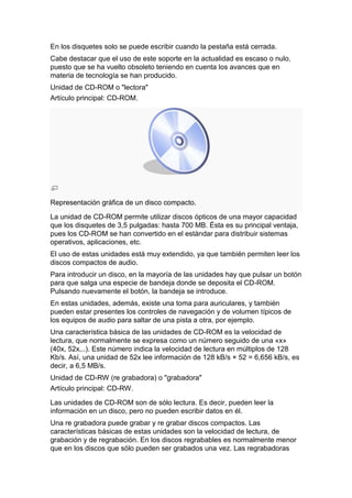 En los disquetes solo se puede escribir cuando la pestaña está cerrada.
Cabe destacar que el uso de este soporte en la actualidad es escaso o nulo,
puesto que se ha vuelto obsoleto teniendo en cuenta los avances que en
materia de tecnología se han producido.
Unidad de CD-ROM o "lectora"
Artículo principal: CD-ROM.




Representación gráfica de un disco compacto.

La unidad de CD-ROM permite utilizar discos ópticos de una mayor capacidad
que los disquetes de 3,5 pulgadas: hasta 700 MB. Ésta es su principal ventaja,
pues los CD-ROM se han convertido en el estándar para distribuir sistemas
operativos, aplicaciones, etc.
El uso de estas unidades está muy extendido, ya que también permiten leer los
discos compactos de audio.
Para introducir un disco, en la mayoría de las unidades hay que pulsar un botón
para que salga una especie de bandeja donde se deposita el CD-ROM.
Pulsando nuevamente el botón, la bandeja se introduce.
En estas unidades, además, existe una toma para auriculares, y también
pueden estar presentes los controles de navegación y de volumen típicos de
los equipos de audio para saltar de una pista a otra, por ejemplo.
Una característica básica de las unidades de CD-ROM es la velocidad de
lectura, que normalmente se expresa como un número seguido de una «x»
(40x, 52x,..). Este número indica la velocidad de lectura en múltiplos de 128
Kb/s. Así, una unidad de 52x lee información de 128 kB/s × 52 = 6,656 kB/s, es
decir, a 6,5 MB/s.
Unidad de CD-RW (re grabadora) o "grabadora"
Artículo principal: CD-RW.

Las unidades de CD-ROM son de sólo lectura. Es decir, pueden leer la
información en un disco, pero no pueden escribir datos en él.
Una re grabadora puede grabar y re grabar discos compactos. Las
características básicas de estas unidades son la velocidad de lectura, de
grabación y de regrabación. En los discos regrabables es normalmente menor
que en los discos que sólo pueden ser grabados una vez. Las regrabadoras
 