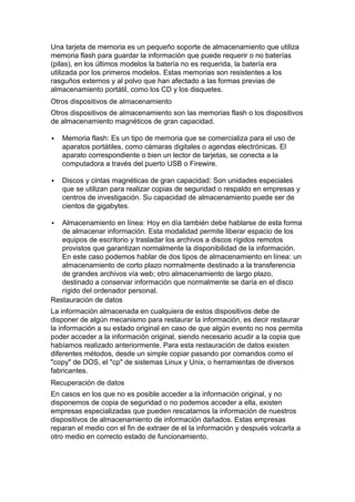 Una tarjeta de memoria es un pequeño soporte de almacenamiento que utiliza
memoria flash para guardar la información que puede requerir o no baterías
(pilas), en los últimos modelos la batería no es requerida, la batería era
utilizada por los primeros modelos. Estas memorias son resistentes a los
rasguños externos y al polvo que han afectado a las formas previas de
almacenamiento portátil, como los CD y los disquetes.
Otros dispositivos de almacenamiento
Otros dispositivos de almacenamiento son las memorias flash o los dispositivos
de almacenamiento magnéticos de gran capacidad.

   Memoria flash: Es un tipo de memoria que se comercializa para el uso de
    aparatos portátiles, como cámaras digitales o agendas electrónicas. El
    aparato correspondiente o bien un lector de tarjetas, se conecta a la
    computadora a través del puerto USB o Firewire.

   Discos y cintas magnéticas de gran capacidad: Son unidades especiales
    que se utilizan para realizar copias de seguridad o respaldo en empresas y
    centros de investigación. Su capacidad de almacenamiento puede ser de
    cientos de gigabytes.

  Almacenamiento en línea: Hoy en día también debe hablarse de esta forma
   de almacenar información. Esta modalidad permite liberar espacio de los
   equipos de escritorio y trasladar los archivos a discos rígidos remotos
   provistos que garantizan normalmente la disponibilidad de la información.
   En este caso podemos hablar de dos tipos de almacenamiento en línea: un
   almacenamiento de corto plazo normalmente destinado a la transferencia
   de grandes archivos vía web; otro almacenamiento de largo plazo,
   destinado a conservar información que normalmente se daría en el disco
   rígido del ordenador personal.
Restauración de datos
La información almacenada en cualquiera de estos dispositivos debe de
disponer de algún mecanismo para restaurar la información, es decir restaurar
la información a su estado original en caso de que algún evento no nos permita
poder acceder a la información original, siendo necesario acudir a la copia que
habíamos realizado anteriormente. Para esta restauración de datos existen
diferentes métodos, desde un simple copiar pasando por comandos como el
"copy" de DOS, el "cp" de sistemas Linux y Unix, o herramientas de diversos
fabricantes.
Recuperación de datos
En casos en los que no es posible acceder a la información original, y no
disponemos de copia de seguridad o no podemos acceder a ella, existen
empresas especializadas que pueden rescatarnos la información de nuestros
dispositivos de almacenamiento de información dañados. Estas empresas
reparan el medio con el fin de extraer de el la información y después volcarla a
otro medio en correcto estado de funcionamiento.
 