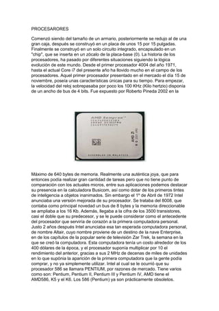 PROCESARORES

Comenzó siendo del tamaño de un armario, posteriormente se redujo al de una
gran caja, después se construyó en un placa de unos 15 por 15 pulgadas.
Finalmente se construyó en un solo circuito integrado, encapsulado en un
"chip", que se inserta en un zócalo de la placa-base (0). La historia de los
procesadores, ha pasado por diferentes situaciones siguiendo la lógica
evolución de este mundo. Desde el primer procesador 4004 del año 1971,
hasta el actual Core i7 del presente año ha llovido mucho en el campo de los
procesadores. Aquel primer procesador presentado en el mercado el día 15 de
noviembre, poseía unas características únicas para su tiempo. Para empezar,
la velocidad del reloj sobrepasaba por poco los 100 KHz (Kilo hertzio) disponía
de un ancho de bus de 4 bits. Fue expuesto por Roberto Pineda 2002 en la




Máximo de 640 bytes de memoria. Realmente una auténtica joya, que para
entonces podía realizar gran cantidad de tareas pero que no tiene punto de
comparación con los actuales micros, entre sus aplicaciones podemos destacar
su presencia en la calculadora Busicom, así como dotar de los primeros tintes
de inteligencia a objetos inanimados. Sin embargo el 1º de Abril de 1972 Intel
anunciaba una versión mejorada de su procesador. Se trataba del 8008, que
contaba como principal novedad un bus de 8 bytes y la memoria direccionable
se ampliaba a los 16 Kb. Además, llegaba a la cifra de los 3500 transistores,
casi el doble que su predecesor, y se le puede considerar como el antecedente
del procesador que serviría de corazón a la primera computadora personal.
Justo 2 años después Intel anunciaba esa tan esperada computadora personal,
de nombre Altair, cuyo nombre proviene de un destino de la nave Enterprise,
en de los capítulos de la popular serie de televisión Zar Trek, la semana en la
que se creó la computadora. Esta computadora tenía un costo alrededor de los
400 dólares de la época, y el procesador suponía multiplicar por 10 el
rendimiento del anterior, gracias a sus 2 MHz de decenas de miles de unidades
en lo que supónia la aparición de la primera computadora que la gente podía
comprar, y no ya simplemente utilizar. Intel al cual se le ocurrió que su
procesador 586 se llamara PENTIUM, por razones de mercado. Tiene varios
como son: Pentium, Pentium II, Pentium III y Pentium IV, AMD tiene el
AMD586, K5 y el K6. Los 586 (Pentium) ya son prácticamente obsoletos.
 