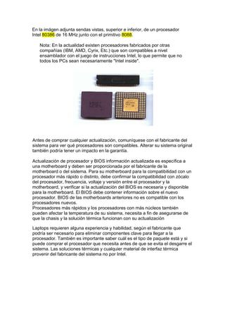 En la imágen adjunta sendas vistas, superior e inferior, de un procesador
Intel 80386 de 16 MHz junto con el primitivo 8088.

   Nota: En la actualidad existen procesadores fabricados por otras
   compañías (IBM, AMD, Cyrix, Etc.) que son compatibles a nivel
   ensamblador con el juego de instrucciones Intel, lo que permite que no
   todos los PCs sean necesariamente "Intel inside".




Antes de comprar cualquier actualización, comuníquese con el fabricante del
sistema para ver qué procesadores son compatibles. Alterar su sistema original
también podría tener un impacto en la garantía.

Actualización de procesador y BIOS información actualizada es específica a
una motherboard y deben ser proporcionada por el fabricante de la
motherboard o del sistema. Para su motherboard para la compatibilidad con un
procesador más rápido o distinto, debe confirmar la compatibilidad con zócalo
del procesador, frecuencia, voltaje y versión entre el procesador y la
motherboard, y verificar si la actualización del BIOS es necesaria y disponible
para la motherboard. El BIOS debe contener información sobre el nuevo
procesador. BIOS de las motherboards anteriores no es compatible con los
procesadores nuevos.
Procesadores más rápidos y los procesadores con más núcleos también
pueden afectar la temperatura de su sistema, necesita a fin de asegurarse de
que la chasis y la solución térmica funcionan con su actualización

Laptops requieren alguna experiencia y habilidad, según el fabricante que
podría ser necesario para eliminar componentes clave para llegar a la
procesador. También es importante saber cuál es el tipo de paquete está y si
puede comprar el procesador que necesita antes de que se evita el desgarre el
sistema. Las soluciones térmicas y cualquier material de interfaz térmica
provenir del fabricante del sistema no por Intel.
 