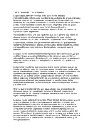 TARJETA MADRE O MAIN BOARD
La placa base, también conocida como placa madre o tarjeta
madre (del inglés motherboardo mainboard) es una tarjeta de circuito impreso a
la que se conectan los componentes que constituyen la computadora u
ordenador. Es una parte fundamental a la hora de armar una PC de escritorio o
portátil. Tiene instalados una serie de circuitos integrados, entre los que se
encuentra el chipset, que sirve como centro de conexión entre
el microprocesador, la memoria de acceso aleatorio (RAM), las ranuras de
expansión y otros dispositivos.
Va instalada dentro de una caja o gabinete que por lo general está hecha de
chapa y tiene un panel para conectar dispositivos externos y muchos
conectores internos y zócalos para instalar componentes dentro de la caja.
La placa base, además, incluye un firmware llamado BIOS, que le permite
realizar las funcionalidades básicas, como pruebas de los dispositivos, vídeo y
manejo del teclado, reconocimiento de dispositivos y carga del sistema
operativo.

La tarjeta madre es el componente más importante de un computador, ya que
en él se integran y coordinan todos los demás elementos que permiten su
adecuado funcionamiento. De este modo, una tarjeta madre se comporta como
aquel dispositivo que opera como la plataforma o circuito principal de una
computadora.

La tremenda importancia que posee una tarjeta madre radica en que, en su
interior, se albergan todos los conectores que se necesitan para cobijar a las
demás tarjetas del computador. De esta manera, una tarjeta madre cuenta con
los conectores del procesador, de la memoria RAM, del Bios, asi como
también, de las puertas en serie y las puertas en paralelo. En este importante
tablero es posible encontrar también los conectores que permiten la expansión
de la memoria y los controles que administran el buen funcionar de los
denominados accesorios periféricos básicos, tales como la pantalla, el teclado
y el disco duro.

Una vez que la tarjeta madre ha sido equipada con esta gran cantidad de
elementos que se han mencionado, se le llama “Chipset” o conjunto de
procesadores. En los computadores Apple a esta tarjeta se le llama "tarjeta
lógica" o simplemente mobo.

La tarjeta madre es también la llamada “Placa Central” del computador, y como
ya se mencionaba, en ella podemos encontrar todos los conectores que
posibilitan la conexión con otros microprocesadores, los que le permiten la
realización de tareas mucho más específicas. De este modo, cuando en un
computador comienza un proceso de datos, existen múltiples partes que
operan realizando diferentes tareas, cada uno llevando a cabo una parte del
proceso. Sin embargo, lo más importante será la conexión que se logra entre el
procesador central, también conocido con el nombre de CPU (este se confunde
muchas veces con la tarjeta madre, pero la CPU va conectada a esta), y los
otros procesadores.
 