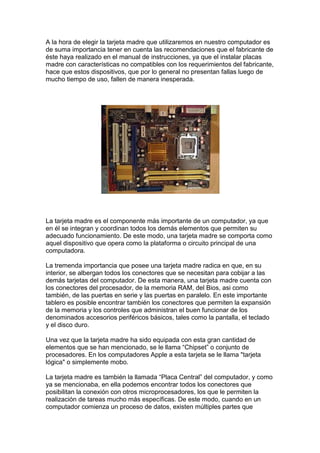 A la hora de elegir la tarjeta madre que utilizaremos en nuestro computador es
de suma importancia tener en cuenta las recomendaciones que el fabricante de
éste haya realizado en el manual de instrucciones, ya que el instalar placas
madre con características no compatibles con los requerimientos del fabricante,
hace que estos dispositivos, que por lo general no presentan fallas luego de
mucho tiempo de uso, fallen de manera inesperada.




La tarjeta madre es el componente más importante de un computador, ya que
en él se integran y coordinan todos los demás elementos que permiten su
adecuado funcionamiento. De este modo, una tarjeta madre se comporta como
aquel dispositivo que opera como la plataforma o circuito principal de una
computadora.

La tremenda importancia que posee una tarjeta madre radica en que, en su
interior, se albergan todos los conectores que se necesitan para cobijar a las
demás tarjetas del computador. De esta manera, una tarjeta madre cuenta con
los conectores del procesador, de la memoria RAM, del Bios, asi como
también, de las puertas en serie y las puertas en paralelo. En este importante
tablero es posible encontrar también los conectores que permiten la expansión
de la memoria y los controles que administran el buen funcionar de los
denominados accesorios periféricos básicos, tales como la pantalla, el teclado
y el disco duro.

Una vez que la tarjeta madre ha sido equipada con esta gran cantidad de
elementos que se han mencionado, se le llama “Chipset” o conjunto de
procesadores. En los computadores Apple a esta tarjeta se le llama "tarjeta
lógica" o simplemente mobo.

La tarjeta madre es también la llamada “Placa Central” del computador, y como
ya se mencionaba, en ella podemos encontrar todos los conectores que
posibilitan la conexión con otros microprocesadores, los que le permiten la
realización de tareas mucho más específicas. De este modo, cuando en un
computador comienza un proceso de datos, existen múltiples partes que
 