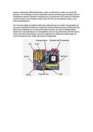 operan realizando diferentes tareas, cada uno llevando a cabo una parte del
proceso. Sin embargo, lo más importante será la conexión que se logra entre el
procesador central, también conocido con el nombre de CPU (este se confunde
muchas veces con la tarjeta madre, pero la CPU va conectada a esta), y los
otros procesadores.

A la hora de elegir la tarjeta madre que utilizaremos en nuestro computador es
de suma importancia tener en cuenta las recomendaciones que el fabricante de
éste haya realizado en el manual de instrucciones, ya que el instalar placas
madre con características no compatibles con los requerimientos del fabricante,
hace que estos dispositivos, que por lo general no presentan fallas luego de
mucho tiempo de uso, fallen de manera inesperada.
 