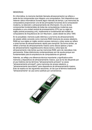 MEMORIAS

En informática, la memoria (también llamada almacenamiento) se refiere a
parte de los componentes que integran una computadora. Son dispositivos que
retienen datos informáticos durante algún intervalo de tiempo. Las memorias de
computadora proporcionan una de las principales funciones de la computación
moderna, la retención o almacenamiento de información. Es uno de los
componentes fundamentales de todas las computadoras modernas que,
acoplados a una unidad central de procesamiento (CPU por su sigla en
inglés,central processing unit), implementa lo fundamental del modelo de
computadora de Arquitectura de von Neumann, usado desde los años 1940.
En la actualidad, memoria suele referirse a una forma de almacenamiento
de estado sólido conocido como memoria RAM (memoria de acceso aleatorio,
RAM por sus siglas en inglés random access memory) y otras veces se refiere
a otras formas de almacenamiento rápido pero temporal. De forma similar, se
refiere a formas de almacenamiento masivo como discos ópticos y tipos
de almacenamiento magnéticocomo discos duros y otros tipos de
almacenamiento más lentos que las memorias RAM, pero de naturaleza más
permanente. Estas distinciones contemporáneas son de ayuda porque son
fundamentales para la arquitectura de computadores en general.
Además, se refleja una diferencia técnica importante y significativa entre
memoria y dispositivos de almacenamiento masivo, que se ha ido diluyendo por
el uso histórico de los términos "almacenamiento primario" (a veces
"almacenamiento principal"), para memorias de acceso aleatorio, y
"almacenamiento secundario" para dispositivos de almacenamiento masivo.
Esto se explica en las siguientes secciones, en las que el término tradicional
"almacenamiento" se usa como subtítulo por conveniencia.
 