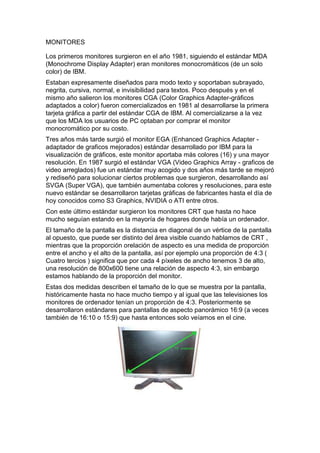 MONITORES

Los primeros monitores surgieron en el año 1981, siguiendo el estándar MDA
(Monochrome Display Adapter) eran monitores monocromáticos (de un solo
color) de IBM.
Estaban expresamente diseñados para modo texto y soportaban subrayado,
negrita, cursiva, normal, e invisibilidad para textos. Poco después y en el
mismo año salieron los monitores CGA (Color Graphics Adapter-gráficos
adaptados a color) fueron comercializados en 1981 al desarrollarse la primera
tarjeta gráfica a partir del estándar CGA de IBM. Al comercializarse a la vez
que los MDA los usuarios de PC optaban por comprar el monitor
monocromático por su costo.
Tres años más tarde surgió el monitor EGA (Enhanced Graphics Adapter -
adaptador de graficos mejorados) estándar desarrollado por IBM para la
visualización de gráficos, este monitor aportaba más colores (16) y una mayor
resolución. En 1987 surgió el estándar VGA (Video Graphics Array - graficos de
video arreglados) fue un estándar muy acogido y dos años más tarde se mejoró
y rediseñó para solucionar ciertos problemas que surgieron, desarrollando así
SVGA (Super VGA), que también aumentaba colores y resoluciones, para este
nuevo estándar se desarrollaron tarjetas gráficas de fabricantes hasta el día de
hoy conocidos como S3 Graphics, NVIDIA o ATI entre otros.
Con este último estándar surgieron los monitores CRT que hasta no hace
mucho seguían estando en la mayoría de hogares donde había un ordenador.
El tamaño de la pantalla es la distancia en diagonal de un vértice de la pantalla
al opuesto, que puede ser distinto del área visible cuando hablamos de CRT ,
mientras que la proporción orelación de aspecto es una medida de proporción
entre el ancho y el alto de la pantalla, así por ejemplo una proporción de 4:3 (
Cuatro tercios ) significa que por cada 4 píxeles de ancho tenemos 3 de alto,
una resolución de 800x600 tiene una relación de aspecto 4:3, sin embargo
estamos hablando de la proporción del monitor.
Estas dos medidas describen el tamaño de lo que se muestra por la pantalla,
históricamente hasta no hace mucho tiempo y al igual que las televisiones los
monitores de ordenador tenían un proporción de 4:3. Posteriormente se
desarrollaron estándares para pantallas de aspecto panorámico 16:9 (a veces
también de 16:10 o 15:9) que hasta entonces solo veíamos en el cine.
 