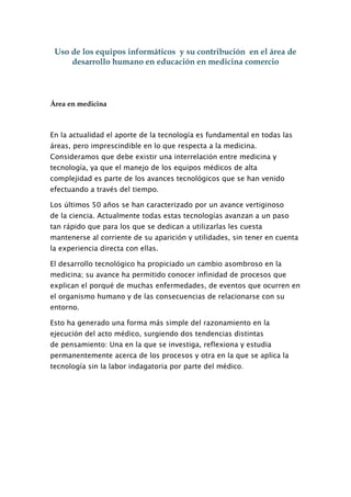 Uso de los equipos informáticos y su contribución en el área de
     desarrollo humano en educación en medicina comercio




Área en medicina



En la actualidad el aporte de la tecnología es fundamental en todas las
áreas, pero imprescindible en lo que respecta a la medicina.
Consideramos que debe existir una interrelación entre medicina y
tecnología, ya que el manejo de los equipos médicos de alta
complejidad es parte de los avances tecnológicos que se han venido
efectuando a través del tiempo.

Los últimos 50 años se han caracterizado por un avance vertiginoso
de la ciencia. Actualmente todas estas tecnologías avanzan a un paso
tan rápido que para los que se dedican a utilizarlas les cuesta
mantenerse al corriente de su aparición y utilidades, sin tener en cuenta
la experiencia directa con ellas.

El desarrollo tecnológico ha propiciado un cambio asombroso en la
medicina; su avance ha permitido conocer infinidad de procesos que
explican el porqué de muchas enfermedades, de eventos que ocurren en
el organismo humano y de las consecuencias de relacionarse con su
entorno.

Esto ha generado una forma más simple del razonamiento en la
ejecución del acto médico, surgiendo dos tendencias distintas
de pensamiento: Una en la que se investiga, reflexiona y estudia
permanentemente acerca de los procesos y otra en la que se aplica la
tecnología sin la labor indagatoria por parte del médico.
 