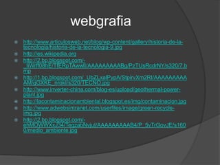 webgrafia
   http://www.articulosweb.net/blog/wp-content/gallery/historia-de-la-
    tecnologia/historia-de-la-tecnologia-9.jpg
   http://es.wikipedia.org
   http://2.bp.blogspot.com/-
    _IiWrff08hE/TfERpTAwwlI/AAAAAAAAABg/PzTUsRcdrNY/s320/7.b
    mp
   http://1.bp.blogspot.com/_UbZLxalPypA/StpirvXm2RI/AAAAAAAAA
    AM/gGXKE_nrokI/s320/TECNO.jpg
   http://www.inverter-china.com/blog-es/upload/geothermal-power-
    plant.jpg
   http://lacontaminacionambiental.blogspot.es/img/contaminacion.jpg
   http://www.adwebsintranet.com/userfiles/image/green-recycle-
    img.jpg
   http://2.bp.blogspot.com/-
    ehMOWWXxJ34/TegzabNvjuI/AAAAAAAAAB4/P_5vTrGovJE/s160
    0/medio_ambiente.jpg
 