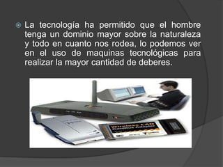    La tecnología ha permitido que el hombre
    tenga un dominio mayor sobre la naturaleza
    y todo en cuanto nos rodea, lo podemos ver
    en el uso de maquinas tecnológicas para
    realizar la mayor cantidad de deberes.
 
