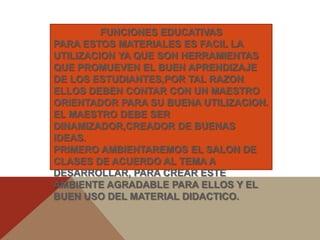 FUNCIONES EDUCATIVAS
PARA ESTOS MATERIALES ES FACIL LA
UTILIZACION YA QUE SON HERRAMIENTAS
QUE PROMUEVEN EL BUEN APRENDIZAJE
DE LOS ESTUDIANTES,POR TAL RAZON
ELLOS DEBEN CONTAR CON UN MAESTRO
ORIENTADOR PARA SU BUENA UTILIZACION.
EL MAESTRO DEBE SER
DINAMIZADOR,CREADOR DE BUENAS
IDEAS.
PRIMERO AMBIENTAREMOS EL SALON DE
CLASES DE ACUERDO AL TEMA A
DESARROLLAR, PARA CREAR ESTE
AMBIENTE AGRADABLE PARA ELLOS Y EL
BUEN USO DEL MATERIAL DIDACTICO.
 