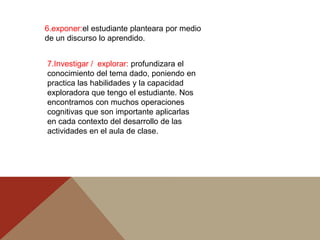 6.exponer:el estudiante planteara por medio
de un discurso lo aprendido.


7.Investigar / explorar: profundizara el
conocimiento del tema dado, poniendo en
practica las habilidades y la capacidad
exploradora que tengo el estudiante. Nos
encontramos con muchos operaciones
cognitivas que son importante aplicarlas
en cada contexto del desarrollo de las
actividades en el aula de clase.
 